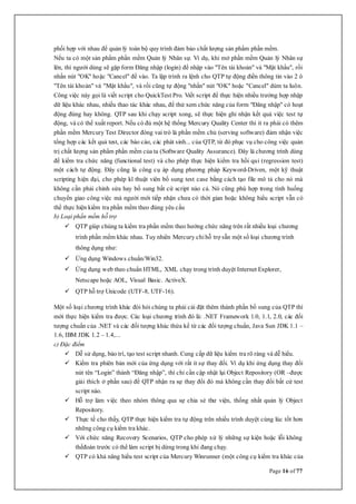 Page 16 of 77
phối hợp với nhau để quản lý toàn bộ quy trình đảm bảo chất lượng sản phẩm phần mềm.
Nếu ta có một sản phẩm phần mềm Quản lý Nhân sự. Ví dụ, khi mở phần mềm Quản lý Nhân sự
lên, thì người dùng sẽ gặp form Đăng nhập (login) để nhập vào "Tên tài khoản" và "Mật khẩu", rồi
nhấn nút "OK" hoặc "Cancel" để vào. Ta lập trình ra lệnh cho QTP tự động điền thông tin vào 2 ô
"Tên tài khoản" và "Mật khẩu", và rồi cũng tự động "nhấn" nút "OK" hoặc "Cancel" dùm ta luôn.
Công việc này gọi là viết script cho QuickTest Pro. Viết script để thực hiện nhiều trường hợp nhập
dữ liệu khác nhau, nhiều thao tác khác nhau, để thử xem chức năng của form "Đăng nhập" có hoạt
động đúng hay không. QTP sau khi chạy script xong, sẽ thực hiện ghi nhận kết quả việc test tự
động, và có thể xuất report. Nếu có đủ một hệ thống Mercury Quality Center thì ít ra phải có thêm
phần mềm Mercury Test Director đóng vai trò là phần mềm chủ (serving software) đảm nhận việc
tổng hợp các kết quả test, các báo cáo, các phát sinh... của QTP, từ đó phục vụ cho công việc quản
trị chất lượng sản phẩm phần mềm của ta (Software Quality Assurance). Đây là chương trình dùng
để kiểm tra chức năng (functional test) và cho phép thực hiện kiểm tra hồi qui (regression test)
một cách tự động. Đây cũng là công cụ áp dụng phương pháp Keyword-Driven, một kỹ thuật
scripting hiện đại, cho phép kĩ thuật viên bổ sung test case bằng cách tạo file mô tả cho nó mà
không cần phải chỉnh sửa hay bổ sung bất cứ script nào cả. Nó cũng phù hợp trong tình huống
chuyển giao công việc mà người mới tiếp nhận chưa có thời gian hoặc không hiểu script vẫn có
thể thực hiện kiểm tra phần mềm theo đúng yêu cầu
b) Loại phần mềm hỗ trợ
 QTP giúp chúng ta kiểm tra phần mềm theo hướng chức năng trên rất nhiều loại chương
trình phần mềm khác nhau. Tuy nhiên Mercury chỉ hỗ trợ sẵn một số loại chương trình
thông dụng như:
 Ứng dụng Windows chuẩn/Win32.
 Ứng dụng web theo chuẩn HTML, XML chạy trong trình duyệt Internet Explorer,
Netscape hoặc AOL, Visual Basic. ActiveX.
 QTP hỗ trợ Unicode (UTF-8, UTF-16).
Một số loại chương trình khác đòi hỏi chúng ta phải cài đặt thêm thành phần bổ sung của QTP thì
mới thực hiện kiểm tra được. Các loại chương trình đó là: .NET Framework 1.0, 1.1, 2.0, các đối
tượng chuẩn của .NET và các đối tượng khác thừa kế từ các đối tượng chuẩn, Java Sun JDK 1.1 –
1.6, IBM JDK 1.2 – 1.4,...
c) Đặc điểm
 Dễ sử dụng, bảo trì, tạo test script nhanh. Cung cấp dữ liệu kiểm tra rõ ràng và dễ hiểu.
 Kiểm tra phiên bản mới của ứng dụng với rất ít sự thay đổi. Ví dụ khi ứng dụng thay đổi
nút tên “Login” thành “Đăng nhập”, thì chỉ cần cập nhật lại Object Repository (OR –được
giải thích ở phần sau) để QTP nhận ra sự thay đổi đó mà không cần thay đổi bất cứ test
script nào.
 Hỗ trợ làm việc theo nhóm thông qua sự chia sẻ thư viện, thống nhất quản lý Object
Repository.
 Thực tế cho thấy, QTP thực hiện kiểm tra tự động trên nhiều trình duyệt cùng lúc tốt hơn
những công cụ kiểm tra khác.
 Với chức năng Recovery Scenarios, QTP cho phép xử lý những sự kiện hoặc lỗi không
thểđoán trước có thể làm script bị dừng trong khi đang chạy.
 QTP có khả năng hiểu test script của Mercury Winrunner (một công cụ kiểm tra khác của
 
