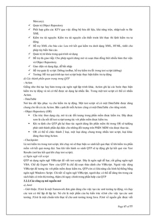 Page 17 of 77
Mercury).
 Quản trị Object Repository
 Phối hợp giữa các KTV qua việc đồng bộ hóa dữ liệu, khả năng trộn, nhập/xuất ra file
XML
 Kiểm tra tài nguyên: Kiểm tra tài nguyên cần thiết trước khi thực thi lệnh kiểm tra tự
động.
 Hỗ trợ XML cho báo cáo: Lưu trữ kết quả kiểm tra dưới dạng XML, HTML, từđó cho
phép tùy biến báo cáo.
 Quản trị từ khóa trong quá trình sử dụng
 Hỗ trợ đa giao tiếp: Cho phép người dùng mở và soạn thảo đồng thời nhiều hàm thư viện
và Object Repository.
 Giao diện sử dụng đẹp, dễ bắt nhập
 Hỗ trợ quản lý script: Debug toolbar, hỗ trợ kiểm tra lỗi trong test script (debug)
 Testing: Hỗ trợ quá trình tạo test script hoặc thực hiện kiểm tra tự động
d) Các thành phần quan trọng trong QTP
- Action
Giống như thủ tục hay hàm trong các ngôn ngữ lập trình khác, Action ghi lại các bước thực hiện
kiểm tra tự động và nó có thể được sử dụng lại nhiều lần. Trong một test script có thể có nhiều
Action.
- DataTable
Nơi lưu dữ liệu phục vụ cho kiểm tra tự động. Một test script sẽ có một DataTable được dùng
chung cho tất cả các Action. Bên cạnh đó mỗiAction cũng có một DataTable cho riêng mình.
- Object Repository (OR)
 Cấu trúc theo dạng cây, mô tả các đối tượng trong phần mềm được kiểm tra. Đây được
xem là cầu nối để test script tương tác với phần mềm được kiểm tra.
 Khi ra lệnh cho QTP ghi lại thao tác người dùng lên phần mềm thì trong OR sẽ tựđộng
phát sinh thành phần đại diện cho những đối tượng trên PHầN MềM vừa được thao tác.
 OR có thể tổ chức thành 2 loại, một loại dùng chung trong nhiều test script, loại khác
dùng theo từngAction.
- Checkpoint:
Là nơi kiểm tra trong test script, khi chạy nó sẽ thực hiện so sánh kết quả thực tế khi kiểm tra phần
mềm với kết quả mong đợi. Sau khi tiến hành so sánh QTP sẽ tự động ghi lại kết quả vào Test
Results (nơi lưu kết quả khi chạy test script).
e) Ngôn ngữ viết script
QTP sử dụng ngôn ngữ VBScript để viết test script. Đây là ngôn ngữ dễ học; rất giống ngôn ngữ
VBA. Chế độ Expert View của QTP là chế độ soạn thảo dành cho VBScript. Ngoài việc dùng
VBScript để tương tác với phần mềm được kiểm tra, QTP còn có khả năng cấu hình hệ thống bằng
ngôn ngữ Windows Script. Chi tiết về ngôn ngữ VBScript, người đọc có thể dễ dàng tìm trong các
sách hiện có trên thị trường, thậm chí ngay chính trong phần help của QTP
3.2.2.Các công cụ mã nguồn mở
a) Junit
- Giới thiệu: JUnit là một framework đơn giản dùng cho việc tạo các unit testing tự động, và chạy
các test có thể lặp đi lặp lại. Nó chỉ là một phần của họ kiến trúc xUnit cho việc tạo các unit
testing. JUnit là một chuẩn trên thực tế cho unit testing trong Java. JUnit về nguồn gốc được viết
 