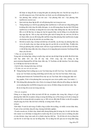 Page 19 of 77
thể được sử dụng để chia sẻ trạng thái giữa các phương thức test. Sau khi tạo xong tất cả
các đối tượng test case, JUnit tuân theo các bước sau cho mỗiphương thức test:
iii. Gọi phương thức setUp() của test case / Gọi phương thức test / Gọi phương thức
tearDown() của test case
iv. Quá trình này được lặp lại đối với mỗi phương thức test trong test case.
v. Thông thường ta có thể bỏ qua phương thức tearDown() vì mỗi unit test riêng không phải
là những tiến trình chạy tốn nhiều thời gian, và các đối tượng được thu dọn khi JVM thoát.
tearDown() có thể được sử dụng khi test của ta thực hiện những thao tác như mở kết nối
đến cơ sở dữ liệu hay sử dụng các loại tài nguyên khác của hệ thống và ta cần phải dọn
dẹp ngay lập tức. Nếu ta chạy một bộ bao gồm một số lượng lớn các unit test, thì khi ta
trỏ tham chiếu của các đối tượng đến null bên trong thân phương thức tearDown() sẽ giúp
cho bộ dọn rác lấy lại bộ nhớ khi các test khác chạy
vi. Đôi khi ta muốn chạy vài đoạn mã khởi tạo chỉ một lần, sau đóchạy các phương thức test,
và ta chỉ muốn chạy các đoạn mã dọn dẹp chỉ sau khi tất cả test kết thúc. Ở phần trên,
JUnit gọi phương thức setUp() trước mỗi test và gọi tearDown() sau khi mỗi test kết thúc,
vì thế để làm được điều như trên, chúng ta sẽ sử dụng lớp junit.extension.TestSetup để đạt
được yêu cầu trên.
+ Chạy các test lặp đi lặp lại
Trong một vài trường hợp, chúng ta muốn chạy một test nào đó lặp đi lặp lại nhiều lần để đo hiệu
suất hay phân tích các vấn đề trục trặc. JUnit cung cấp cho chúng ta lớp
junit.extension.RepeatedTest để làm được điều này. Vì TestSuite cài đặt interface Test nên chúng
ta có thể lặp lại toàn bộ test như trên.
- Cách tổ chức chương trình chạy với JUnit
+ Tổ chức các test vào các test suite
 Thông thường JUnit tự động tạo ra các Test Suite ứng với mỗi Test Case. Tuy nhiên ta muốn
tự tạo các Test Suite của riêng mình bằng cách tổ chức các Test vào Test Suite. JUnit cung
cấp lớp junit.framework.TestSuite hỗ trợ việc tạo các Test Suite. Khi sử dụng giao diện text
hay graphic, JUnit sẽ tìm phương thức sau trong test case của ta: public static Test suite() { }
 Nếu không thấy phương thức trên, JUnit sẽ sử dụng kỹ thuật reflection để tự động xác định tất
cả các phương thức testXXX() trong test case của ta, rồithêm chúng vào một test suite. Sau
đó nó sẽ chạy tất cả các test trong suite này.
+Test các exception
Chúng ta sử dụng cặp từ khóa try/catch để bắt các exception như mong đợi, chúng ta sẽ gọi
phương thức fail() khi exception chúng ta mong đợi không xảy ra Nói chung ta chỉ nên sử dụng kỹ
thuật này khi ta mong đợi một exception xảy ra. Đối với các điều kiện lỗi khác ta nên để exception
chuyển sang cho JUnit. Khi đó JUnit sẽ bắt lấy và tường trình 1 lỗi test.
b)Nunit:
-Giới thiệu: N-unit là một trong số nhiều công cụ kiểm thử tự động, với nhiều version khác nhau.
N-unit có hai cách khác nhau để chạy chương trình kiểm nghiệm:
+N-unit-console.exe: là khởi chạy nhanh nhất nhưng không phải là tương tác, là một văn bản dựa
trên runner và có thể được sử dụng khi ta muốn chạy tất cả các bài test của ta và không cần phải
có màu đỏ/màu vàng/ màu xanh chỉ ra thành công hay thất bại. Nó rất hữu ích cho tự động hóa
của bài thi và tích hợp vào các hệ thống khác. Nó tự động lưu kết quả của nó trong định dạng
 