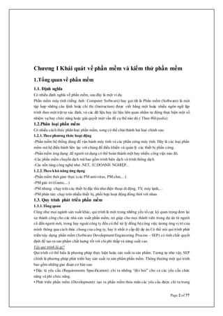 Page 2 of 77
Chương I Khái quát về phần mềm và kiểm thử phần mềm
1.Tổng quan về phần mềm
1.1. Định nghĩa
Có nhiều định nghĩa về phần mềm, sau đây là một ví dụ
Phần mềm máy tính (tiếng Anh: Computer Software) hay gọi tắt là Phần mềm (Software) là một
tập hợp những câu lệnh hoặc chỉ thị (Instruction) được viết bằng một hoặc nhiều ngôn ngữ lập
trình theo một trật tự xác định, và các dữ liệu hay tài liệu liên quan nhằm tự động thực hiện một số
nhiệm vụ hay chức năng hoặc giải quyết một vấn đề cụ thể nào đó.( Theo Wikipedia)
1.2.Phân loại phần mềm
Có nhiều cách thức phân loại phần mềm, song có thể chia thành hai loại chính sau:
1.2.1.Theo phương thức hoạt động
-Phần mềm hệ thống dùng để vận hành máy tính và các phần cứng máy tính. Đây là các loại phần
mềm mà hệ điều hành liên lạc với chúng để điều khiển và quản lý các thiết bị phần cứng.
-Phần mềm ứng dụng: để người sử dụng có thể hoàn thành một hay nhiều công việc nào đó.
-Các phần mềm chuyển dịch mã bao gồm trình biên dịch và trình thông dịch.
-Các nền tảng công nghệ như .NET, 1C:DOANH NGHIỆP...
1.2.2.Theo khả năng ứng dụng
-Phần mềm thời gian thực (các PM anti-virus, PM chat,...)
-PM giải trí (Game,...)
-PM nhúng: chạy trên các thiết bị đặc thù như điện thoại di động, TV, máy lạnh,...
-PM phân tán: chạy trên nhiều thiết bị, phối hợp hoạt động đồng thời với nhau
1.3. Quy trình phát triển phần mềm
1.3.1.Tổng quan
Cũng như mọi ngành sản xuất khác, qui trình là một trong những yếu tốcực kỳ quan trọng đem lại
sự thành công cho các nhà sản xuất phần mềm, nó giúp cho mọi thành viên trong dự án từ người
cũ đến người mới, trong hay ngoài công ty đều có thể xử lý đồng bộcông việc tương ứng vị trí của
mình thông qua cách thức chung của công ty, hay ít nhất ở cấp độ dự án.Có thể nói qui trình phát
triển/xây dựng phần mềm (Software Development/Engineering Process - SEP) có tính chất quyết
định để tạo ra sản phẩm chất luợng tốt với chiphí thấp và năng suất cao.
Vậy qui trình là gì?
Qui trình có thể hiểu là phương pháp thực hiện hoặc sản xuất ra sản phẩm. Tương tự như vậy, SEP
chính là phương pháp phát triển hay sản xuất ra sản phẩm phần mềm. Thông thường một qui trình
bao gồm những giai đoạn cơ bản sau:
• Đặc tả yêu cầu (Requirements Specification): chỉ ra những “đòi hỏi” cho cả các yêu cầu chức
năng và phi chức năng.
• Phát triển phần mềm (Development): tạo ra phần mềm thỏa mãn các yêu cầu được chỉ ra trong
 