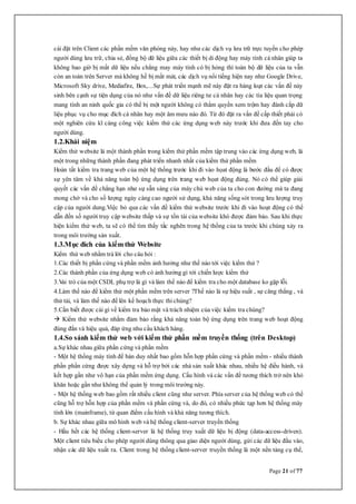 Page 21 of 77
cài đặt trên Client các phần mềm văn phòng này, hay như các dịch vụ lưu trữ trực tuyến cho phép
người dùng lưu trữ, chia sẻ, đồng bộ dữ liệu giữa các thiết bị di động hay máy tính cá nhân giúp ta
không bao giờ bị mất dữ liệu nếu chẳng may máy tính có bị hỏng thì toàn bộ dữ liệu của ta vẫn
còn an toàn trên Server mà không hề bị mất mát, các dịch vụ nổi tiếng hiện nay như Google Drive,
Microsoft Sky drive, Mediafire, Box,...Sự phát triển mạnh mẽ này đặt ra hàng loạt các vấn đề nảy
sinh bên cạnh sự tiện dụng của nó như vấn đề dữ liệu riêng tư cá nhân hay các tìa liệu quan trọng
mang tính an ninh quốc gia có thể bị một người không có thẩm quyền xem trộm hay đánh cắp dữ
liệu phục vụ cho mục đích cá nhân hay một âm mưu nào đó. Từ đó đặt ra vấn đề cấp thiết phải có
một nghiên cứu kĩ càng công việc kiểm thử các ứng dụng web này trước khi đưa đến tay cho
người dùng.
1.2.Khái niệm
Kiểm thử website là một thành phần trong kiểm thử phần mềm tập trung vào các ứng dụng web, là
một trong những thành phần đang phát triển nhanh nhất của kiểm thử phần mềm
Hoàn tất kiểm tra trang web của một hệ thống trước khi đi vào họat động là bước đầu để có được
sự yên tâm về khả năng toàn bộ ứng dụng trên trang web họat động đúng. Nó có thể giúp giải
quyết các vấn đề chẳng hạn như sự sẵn sàng của máy chủ web của ta cho con đường mà ta đang
mong chờ và cho số lượng ngày càng cao người sử dụng, khả năng sống sót trong lưu lượng truy
cập của người dung.Việc bỏ qua các vấn đề kiểm thử website trước khi đi vào hoạt động có thể
dẫn đến số người truy cập website thấp và sự tồn tài của website khó được đảm bảo. Sau khi thực
hiện kiểm thử web, ta sẽ có thể tìm thấy tắc nghẽn trong hệ thống của ta trước khi chúng xảy ra
trong môi trường sản xuất.
1.3.Mục đích của kiểm thử Website
Kiểm thử web nhằm trả lời cho câu hỏi :
1.Các thiết bị phần cứng và phần mềm ảnh hưởng như thế nào tới việc kiểm thử ?
2.Các thành phần của ứng dụng web có ảnh hưởng gì tới chiến lược kiểm thử
3.Vai trò của một CSDL phụ trợ là gì và làm thế nào để kiểm tra cho một database ko gặp lỗi.
4.Làm thế nào để kiểm thử một phần mềm trên server ?Thế nào là sự hiệu suất , sự căng thẳng , và
thử tải, và làm thế nào để lên kế hoạch thực thichúng?
5.Cần biết được cái gì về kiểm tra bảo mật và trách nhiệm của việc kiểm tra chúng?
 Kiểm thử website nhằm đảm bảo rằng khả năng toàn bộ ứng dụng trên trang web hoạt động
đúng đắn và hiệu quả, đáp ứng nhu cầu khách hàng.
1.4.So sánh kiểm thử web với kiểm thử phần mềm truyền thống (trên Desktop)
a.Sự khác nhau giữa phần cứng và phần mềm
- Một hệ thống máy tính để bàn duy nhất bao gồm hỗn hợp phần cứng và phần mềm - nhiều thành
phần phần cứng được xây dựng và hỗ trợ bởi các nhà sản xuất khác nhau, nhiều hệ điều hành, và
kết hợp gần như vô hạn của phần mềm ứng dụng. Cấu hình và các vấn đề tương thích trở nên khó
khăn hoặc gần như không thể quản lý trong môi trường này.
- Một hệ thống web bao gồm rất nhiều client cũng như server. Phía server của hệ thống web có thể
cũng hỗ trợ hỗn hợp của phần mềm và phần cứng và, do đó, có nhiều phức tạp hơn hệ thống máy
tính lớn (mainframe), từ quan điểm cấu hình và khả năng tương thích.
b. Sự khác nhau giữa mô hình web và hệ thống client-server truyền thống
- Hầu hết các hệ thống client-server là hệ thống truy xuất dữ liệu bị động (data-access-driven).
Một client tiêu biểu cho phép người dùng thông qua giao diện người dùng, gửi các dữ liệu đầu vào,
nhận các dữ liệu xuất ra. Client trong hệ thống client-server truyền thống là một nền tảng cụ thể,
 