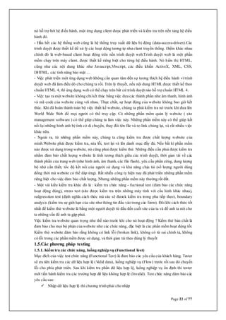 Page 22 of 77
nó hỗ trợ bởi hệ điều hành, một ứng dụng client được phát triển và kiểm tra trên nền tảng hệ điều
hành đó.
- Hầu hết các hệ thống web cũng là hệ thống truy xuất dữ liệu bị động (data-access-driven).Các
trình duyệt được thiết kế để xử lý các hoạt động tương tự như client truyền thống. Điểm khác nhau
chính đó là web-based client hoạt động trên nền trình duyệt web.Trình duyệt web là một phần
mềm chạy trên máy client, được thiết kế riêng biệt cho từng hệ điều hành. Nó hiển thị HTML,
cũng như các nội dung khác như Javascript,Vbscript, các điều khiển ActiveX, XML, CSS,
DHTML, các tính năng bảo mật …
- Việc phát triển một ứng dụng web không cần quan tâm đến sự tương thích hệ điều hành vì trình
duyệt web đã làm điều đó cho chúng ta rồi. Trên lý thuyết, nếu nội dung HTML được thiết kế theo
chuẩn HTML 4, thì ứng dụng web có thể chạy trên bất cứ trình duyệt nào hỗ trợ chuẩn HTML 4.
- Việc tạo ra một website không chỉ kết thúc bằng việc đưa các thành phần như âm thanh, hình ảnh
và mã code của website cùng với nhau. Thực chất, sự hoạt động của website không bao giờ kết
thúc. Khi đã hoàn thành toàn bộ việc thiết kế website, chúng ta phải kiểm tra nó trước khi đưa lên
World Wide Web để mọi người có thể truy cập. Có những phần mềm quản lý website ( site
management software ) có thể giúp chúng ta làm việc này. Những phần mềm này có thể giúp kết
nối lại những hình ảnh bị tình cờ di chuyển, thay đổi tên file và re-link chúng lại, và rất nhiều việc
khác nữa.
- Ngoài ra, từ những phần mềm này, chúng ta cũng kiểm tra được chất lượng website của
mình.Website phải được kiểm tra, sửa lỗi, test lại và lên danh mục đầy đủ. Nếu bất kì phần mềm
nào được sử dụng trong website, nó cũng phải được kiểm thử. Những điều cần phải được kiểm tra
nhằm đảm bảo chất lượng website là tính tương thích giữa các trình duyệt, thời gian tải về các
thành phần của trang web (như hình ảnh, âm thanh, các file flash), yêu cầu phần cứng, dung lượng
bộ nhớ cần thiết, tốc độ kết nối của người sử dụng và khả năng chịu tải (số lượng người dùng
đồng thời mà website có thể đáp ứng). Rất nhiều công ty hiện nay đã phát triền những phần mềm
riêng biệt cho việc đảm bảo chất lượng. Nhưng những phần mềm này thường rất đắt.
- Một vài kiểu kiểm tra khác đó là : kiểm tra chức năng - fuctional test (đảm bảo các chức năng
hoạt động đúng), stress test (site được kiểm tra trên những máy tính với cấu hình khác nhau),
redgresstion test (định nghĩa cách thức mà site sẽ đươck kiểm tra trong pha tiếp theo), boundary
analysis (kiểm tra sự giới hạn của site như thông tin đầu vào trong các form). Đôi khi cách thức tốt
nhất để kiểm thử website là bằng một người duyệt từ đầu đến cuối site của ta và để anh ta nói cho
ta những vấn đề anh ta gặp phải.
Việc kiểm tra website quan trọng như thế nào trước khi cho nó hoạt động ? Kiểm thử bản chất là
đảm bảo cho mọi bộ phận của website như các chức năng, đặc biệt là các phần mềm hoạt động tốt.
Kiểm thử website đảm bảo rằng không có link lỗi (broken link), không có từ sai chính tả, không
có lỗi trong các phần mềm được sử dụng, và thời gian tải theo đúng lý thuyết
1.5.Các phương pháp testing
1.5.1. Kiểm tra các chức năng, luồng nghiệp vụ (Functional Test)
Mục đích của việc test chức năng (Functional Test) là đảm bảo các yêu cầu của khách hàng. Tester
sẽ ưu tiên kiểm tra các dữ liệu hợp lệ (Valid data), luồng nghiệp vụ (Flow) trước rồi sau đó chuyển
lỗi cho phía phát triển. Sau khi kiểm tra phần dữ liệu hợp lệ, luồng nghiệp vụ ổn định thì tester
mới tiến hành kiểm tra các trường hợp dữ liệu không hợp lệ (Invalid). Test chức năng đảm bảo các
yêu cầu sau:
 Nhập dữ liệu hợp lệ thì chương trình phải cho nhập
 