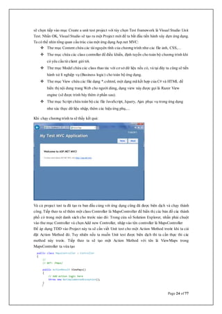 Page 24 of 77
sẽ chọn tiếp vào mục Create a unit test project với tùy chọn Test framework là Visual Studio Unit
Test. Nhấn OK, Visual Studio sẽ tạo ra một Project mới để ta bắt đầu tiến hành xây dựn ứng dụng.
Ta có thể nhìn tổng quan cấu trúc của một ứng dụngAsp.net MVC:
 Thư mục Content chứa các tài nguyên tĩnh của chương trình như các file ảnh, CSS,...
 Thư mục chứa các class controller để điều khiển, định tuyến cho toàn bộ chương trình khi
có yêu cầu từ client gửi tới.
 Thư mục Model chứa các class thao tác với cơ sở dữ liệu nếu có, và tại đây ta cũng sẽ tiến
hành xử lí nghiệp vụ (Business logic) cho toàn bộ ứng dụng.
 Thư mục View chứa các file dạng *.cshtml, một dạng mã kết hợp của C# và HTML để
hiển thị nội dung trang Web cho người dùng, dạng view này được gọi là Razor View
engine (sẽ được trình bày thêm ở phần sau).
 Thư mục Script chứa toàn bộ các file JavaScript, Jquery, Ajax phục vụ trong ứng dụng
như xác thực dữ liệu nhập, thêm các hiệu ứng phụ,...
Khi chạy chương trình ta sẽ thấy kết quả:
Và cả project test ta đã tạo ra ban đầu cùng với ứng dụng cũng đã được biên dịch và chạy thành
công. Tiếp theo ta sẽ thêm một class Controller là MapsController để hiển thị các bản đồ các thành
phố có trong một danh sách cho trước nào đó: Trong cửa sổ Solution Explorer, nhấn phải chuột
vào thư mục Controller và chọnAdd new Controller, nhập vào tên controller là MapsController
Để áp dụng TDD vào Project này ta sẽ cần viết Unit test cho một Action Method trước khi ta cài
đặt Action Method đó. Tuy nhiên nếu ta muốn Unit test được biên dịch thì ta cần thực thi các
method này trước. Tiếp theo ta sẽ tạo một Action Method với tên là ViewMaps trong
MapsController ta vừa tạo
 