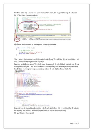 Page 25 of 77
Sau đó ta sẽ tạo một Unit test cho action method ViewMaps, khi chạy unit test này thì kết quả là
fail vì ViewMaps chưa được cài đặt
Để tiếp tục ta sẽ chỉnh sửa lại phương thức ViewMaps() như sau
Như ta thấy phương thức trên chỉ đơn giản là trả về một View để hiển thị cho người dùng nội
dung kèm theo một thông báo do ta tùy chọn.
Tiếp theo ta sẽ cần tạo ra một View (một trang dạng cshtml) để hiển thị danh sách các bản đồ các
thành phố trên thế giới. Click phải chuột vào vị trí của phương thức ViewMaps và chọnAdd View.
Sau đó thêm vào trang viewmaps.cshtmlđoạn mã sau để hiển thị bản đồ các thành phố
Đoạn mã trên đã tham chiếu đến một thư viện JavaScript Online hỗ trợ bởi BingMap để hiển thị
bản đồ đồng thời ta cũng xuất ra thông báo mà ta đã truyền từ controller sang.
Kết quả khi chạy chương trình
 