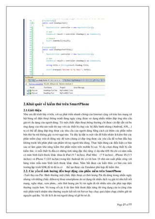 Page 27 of 77
2.Khái quát về kiểm thử trên SmartPhone
2.1.Giới thiệu
Như em đã trình bày ở trên, với sự phát triển nhanh chóng của Internet cộng với trào lưu mạng xã
hội bùng nổ điện thoại thông minh đang ngày càng được sử dụng nhiều nhằm đáp ứng nhu cầu
giải trí đa dạng của người dùng. Từ một chiếc điện thoại thông thường chỉ được cài đặt sẵn vài ba
ứng dụng của nhà sản xuất thì nay với các thiết bị chạy các hệ điều hành nhúng (Android, iOS,...)
ta có thể dễ dàng đáp ứng được các nhu cầu của người dùng bằng cách cài thêm các phần mềm
bên thứ ba mà không gây ra trở ngại nào. Từ đây lại đặt ra một vấn đề hiển nhiên là kiểm thử các
phần mềm chạy trên di động này để xem chúng có đáp ứng được các yêu cầu đề ra ban đầu hay
không trước khi phân phát sản phẩm tới tay người tiêu dùng. Thực hiện đúng các điều kiện cơ bản
sau sẽ làm giảm khả năng kiểm thử phần mềm trên mobile bị sai. Ví dụ chọn đúng thiết bị cần
kiểm thử, vì mỗi thiết bị đều có những tính năng đặc thù riêng ví dụ như iOS thì chỉ có năm mẫu
có màn hình kích thước khác nhau là iPad (9.7 inches), iPad Mini (7.9 inches) , iPhone 4S (3.5
inches) và iPhone 5 (4.0 inches) trong khi Android thì có tới hơn 10 nhà sản xuất phần cứng với
hàng trăm mẫu màn hình kích thước khác nhau. Nắm bắt được các kiến thức cơ bản của môi
trường lập trình SDK để từ đó ta có thể tạo được các Emulator phù hợp để kiểm thử.
2.2. Các yếu tố ảnh hưởng đến hoạt động của phần mềm trên SmartPhone
-Tuổi thọ của Pin: Bình thường một chiếc điện thoại có thời lượng Pin đủ dùng trong nhiều ngày
nhưng với những chiếc ddiwwnj thoại smartphone do sử dụng rất nhiều dịch vụ giải trí như kết nối
mạng, nghe nhạc, xem phim,...nên thời lượng pin bị rút ngắn đi rất nhiều nên cần phải nạp điện
thường xuyên hơn. Và trong số các lí do làm thất thoát điện năng thì ứng dụng của ta cũng chịu
một phần trách nhiệm như thường xuyên kết nối tới Server hay chạy quá chậm chạp, chiếm giữ tài
nguyên quá lâu. Và đó là lí do mà người dùng sẽ gỡ bỏ nó đi.
 