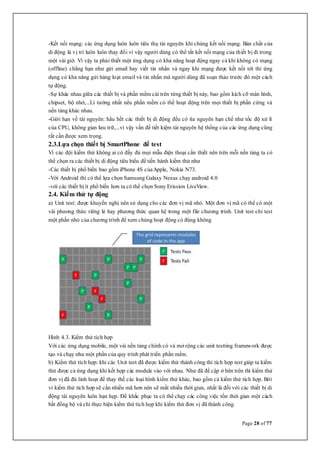 Page 28 of 77
-Kết nối mạng: các ứng dụng luôn luôn tiêu thụ tài nguyên khi chúng kết nối mạng. Bản chất của
di động là vị trí luôn luôn thay đổi vì vậy người dùng có thể tắt kết nối mạng của thiết bị đi trong
một vài giờ. Vì vậy ta phải thiết một ứng dụng có khả năng hoạt động ngay cả khi không có mạng
(offline) chẳng hạn như gửi email hay viết tin nhắn và ngay khi mạng được kết nối tới thì ứng
dụng có khả năng gửi hàng loạt email và tin nhắn mà người dùng đã soạn thảo trước đó một cách
tự động.
-Sự khác nhau giữa các thiết bị và phần mềm cài trên từng thiết bị này, bao gồm kích cỡ màn hình,
chipset, bộ nhớ,...Lí tưởng nhất nếu phần mềm có thể hoạt động trên mọi thiết bị phần cứng và
nền tảng khác nhau.
-Giới hạn về tài nguyên: hầu hết các thiết bị di động đều có tìa nguyên hạn chế như tốc độ xử lí
của CPU, không gian lưu trữ,...vì vậy vấn đề tiết kiệm tài nguyên hệ thống của các ứng dụng cũng
rất cần được xem trọng.
2.3.Lựa chọn thiết bị SmartPhone để test
Vì các đội kiểm thử không ai có đầy đủ mọi mẫu điện thoại cần thiết nên trên mỗi nền tảng ta có
thể chọn ra các thiết bị di động tiêu biểu để tiến hành kiểm thử như
-Các thiết bị phổ biến bao gồm iPhone 4S củaApple, Nokia N73.
-Với Android thì có thể lựa chọn Samsung Galaxy Nexus chạy android 4.0
-với các thiết bị ít phổ biến hơn ta có thể chọn Sony Erission LiveView.
2.4. Kiểm thử tự động
a) Unit test: được khuyến nghị nên sử dụng cho các đơn vị mã nhỏ. Một đơn vị mã có thể có một
vài phương thức riêng lẻ hay phương thức quan hệ trong một file chương trình. Unit test chỉ test
một phần nhỏ của chương trình để xem chúng hoạt động có đúng không
Hình 4.3. Kiểm thử tích hợp
Với các ứng dụng mobile, một vài nền tảng chính có và mở rộng các unit testting framework được
tạo và chạy như một phần của quy trình phát triển phần mềm.
b) Kiểm thử tích hợp: khi các Unit test đã được kiểm thử thành công thì tích hợp test giúp ta kiểm
thử được cả ứng dụng khi kết hợp các module vào với nhau. Như đã đề cập ở bên trên thì kiểm thử
đơn vị đã đủ linh hoạt để thay thế các loại hình kiểm thử khác, bao gồm cả kiểm thử tích hợp. Bởi
vì kiểm thử tích hợp sẽ cần nhiều mã hơn nên sẽ mất nhiều thời gian, nhất là đối với các thiết bị di
động tài nguyên luôn hạn hẹp. Để khắc phục ta có thể chạy các công việc tốn thời gian một cách
bất đồng bộ và chỉ thực hiện kiểm thử tích họp khi kiểm thử đơn vị đã thành công.
 