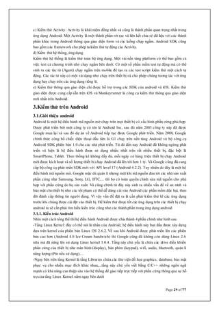 Page 29 of 77
c) Kiểm thử Activity: Activity là khái niệm đồng nhất và cũng là thành phần quan trọng nhất trong
ứng dụng Android. Một Activity là một thành phần rời rạc và liên kết chia sẻ dữ liệu với các thành
phần khác trong Android thông qua giao diện form và các luồng chạy ngầm. Android SDK cũng
bao gồm các framework cho phép ta kiểm thử tự động các Activity.
d) Kiểm thử hệ thống, ứng dụng
Kiểm thử hệ thống là kiểm thử toàn bộ ứng dụng. Một vài nền tảng platform có thể bao gồm cả
việc test cả chương trình nhỏ chạy ngầm bên dưới. Có một số phần mềm test tự động mà có thể
sinh ra các tác tử (Agent) chạy ngầm trên mobile để tạo ra các test script kiểm thử một cách tự
động. Các tác tử này có một vài dạng như chạy trên thiết bị và cho phép chúng tương tác với ứng
dụng hay chạy trên các ứng dụng riêng lẻ.
e) Kiểm thử thông qua giao diện chỉ được hỗ trợ trong các SDK của android và iOS. Kiểm thử
giao diện được cung cấp sẵn trên iOS và Monkeyrunner là công cụ kiểm thử thông qua giao diện
mới nhất trên Android.
3.Kiểm thử trên Android
3.1.Giới thiệu android
Android là một hệ điều hành mã nguồn mở chạy trên mọi thiết bị có cấu hình phần cứng phù hợp.
Được phát triển bởi một công ty có tên là Android Inc, sau đó năm 2005 công ty này đã được
Google mua lại và sau đó dự án về Android tiếp tục được Google phát triển. Năm 2008, Google
chính thức công bố chiếc điện thoại đầu tiên là G1 chạy trên nền tảng Android và bộ công cụ
Android SDK phiên bản 1.0 cho các nhà phát triển. Từ đó đến nay Android đã không ngừng phát
triển và hiện là hệ điều hành được sử dụng nhiều nhất trên rất nhiều thiết bị, đặc biệt là
SmartPhone, Tablet. Theo thống kê không đầy đủ, mỗi ngày có hàng triệu thiết bị chạy Android
mới được kích hoạt và số lượng thiết bị chạy Android đã lên tới hơn 1 tỷ. Và Google cũng đã cung
cấp bộ công cụ phát triển SDK mới với API level 17 (Android 4.2.2). Tuy nhiên do đây là một hệ
điều hành mã nguồn mở, Google mặc dù quản lí nhưng một khi mã nguồn đưa tới các nhà sản xuất
phần cứng như Samsung, Sony, LG, HTC,... thì họ có toàn quyền chỉnh sửa mã nguồn cho phù
hợp với phần cứng do họ sản xuất. Và cũng chính từ đây nảy sinh ra nhiều vấn đề về an ninh và
bảo mật cho thiết bị như các tội phạm có thể dễ dàng cài vào Android các phần mềm độc hại, theo
dõi đánh cắp thông tin người dùng. Vì vậy vấn đề đặt ra là cần phải kiểm thử kĩ các ứng dụng
trước khi chúng được cài đặt vào thiết bị. Để kiểm thử được tốt các ứng dụng trên các thiết bị chạy
android ta sẽ cần phải tìm hiểu kiến trúc cũng như các thành phần trong ứng dụng android
3.1.1. Kiến trúcAndroid
Nhìn một cách tổng thể thì hệ điều hành Android được chia thành 4 phần chính như hình sau
-Tầng Linux Kernel: đây có thể nói là nhân của Android, hệ điều hành này ban đầu được xây dựng
dựa trên kernel của phiên bản Linux OS 2.6.2. Về sau khi Android được phát triển lên các phiên
bản cao hơn (Android 4.0 Ice Cream Sandwich) thì Google cũng đã không còn dùng Linux 2.6
nữa mà đã nâng lên sử dụng Linux kernel 3.0.4. Tầng này chủ yếu là chứa các drive điều khiển
phần cứng của thiết bị như màn hình (display), bàn phím (keypad), wifi, audio, bluetooth, quản lí
năng lượng (Pin nếu sử dụng),...
-Ngay bên trên tầng Kernel là tầng Libraries chứa các thư viện đồ họa graphics, database, bảo mật
phục vụ cho nhiều mục đích khác nhau,...tầng này chủ yếu viết bằng C/C++ những ngôn ngữ
mạnh có khả năng can thiệp sâu vào hệ thống để giao tiếp trực tiếp với phần cứng thông qua sự hỗ
trợ của tầng Linux Kernel nằm ngay bên dưới
 