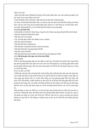 Page 3 of 77
“Đặc tả yêu cầu”.
• Kiểm thử phần mềm (Validation/Testing): để bảo đảm phần mềm sản xuất ra đáp ứng những “đòi
hỏi” được chỉ ra trong “Đặc tả yêu cầu”.
• Thay đổi phần mềm (Evolution): đáp ứng nhu cầu thay đổi của khách hàng.
Tùy theo mô hình phát triển phần mềm, các nhóm công việc được triển khai theo những cách khác
nhau. Để sản xuất cùng một sản phẩm phần mềm người ta có thể dùng các mô hình khác nhau.
Tuy nhiên không phải tất cả các mô hình đều thích hợp cho mọi ứng dụng.
1.3.2.Các mô hình SEP
Có khá nhiều mô hình SLC khác nhau, trong đó một số được ứng dụng khá phổ biến trên thế giới:
• Mô hình Waterfall (Waterfall model)
• Mô hình chữ V(V-model)
• Các mô hình nhiều phiên bản (Multi-version models)
• Mô hình mẫu (Prototype)
• Mô hình tiến hóa (Evolutionary)
• Mô hình lặp và tăng dần (Iterative and Incremental)
• Mô hình phát triển ứng dụng nhanh (RAD)
• Mô hình xoắn ốc(Spiral)
• Mô hình phát triển dựa trên kiểm thử (Test Driven Development-TDD)
1.3.3. Mô hình phát triển dựa trên kiểm thử (TDD)
a) Định nghĩa:
TDD là một phương pháp tiếp cận mới nhằm cải tiến quy trình phát triển phần mềm trong đó kết
hợp phương pháp Phát triển kiểm thử trước (Test First Development) và phương pháp Điều chỉnh
lại mã nguồn (Refactoring). Mục tiêu quan trọng nhất của TDD là viết mã nguồn sáng sủa, rõ ràng
và có thể chạy được.
b) Các cải tiển của TDD
-TDD hoàn toàn thay đổi cách phát triển truyền thống. Khi ta bắt đầu thực hiện một tính năng mới,
câu hỏi đầu tiên đặt ra là liệu thiết kế hiện tại có phải là thiết kế tốt nhất cho phép ta thực hiện các
chức năng hay không. Nếu có, ta tiến hành thông qua một phương pháp Phát triển kiểm thử
trước TFD. Nếu không, ta điều chỉnh lại nó một cách cục bộ để thay đổi riêng phần thiết kế bị ảnh
hưởng bởi tính năng mới, cho phép ta dễ dàng bổ thêm các tính năng có thể. Kết quả là chất lượng
thiết kế của ta sẽ luôn luôn được nâng cao, do đó sẽ thuận lợi hơn khi làm việc với nó trong tương
lai.
-Một giả định cơ bản của TDD là ta có sẵn một nền tảng (framework) cho kiểm thử mức đơn vị
(unit-test). Những lập trình viên phần mềm theo phương pháp Agile thường sử dụng các công cụ
mã nguồn mở thuộc họ xUnit, như JUnit hay VBUnit, mặc dù các công cụ thương mại cũng là
những lựa chọn khả dĩ. Nếu không có những công cụ như vậy thì TDD hầu như không thể thực
hiện được.
 
