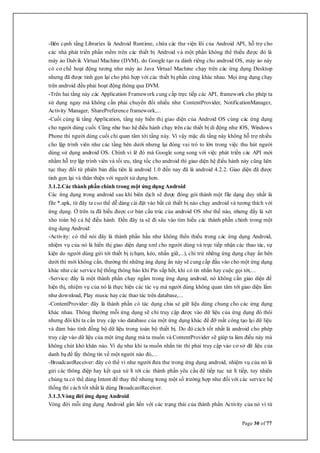 Page 30 of 77
-Bên cạnh tầng Libraries là Android Runtime, chứa các thư viện lõi của Android API, hỗ trợ cho
các nhà phát triển phần mềm trên các thiết bị Android và một phần không thể thiếu được đó là
máy ảo Dalvik Virtual Machine (DVM), do Google tạo ra dành riêng cho android OS, máy ảo này
có cơ chế hoạt động tương như máy ảo Java Virtual Machine chạy trên các ứng dụng Desktop
nhưng đã được tinh gọn lại cho phù hợp với các thiết bị phần cứng khác nhau. Mọi ứng dụng chạy
trên android đều phải hoạt động thông qua DVM.
-Trên hai tầng này các Application Framework cung cấp trực tiếp các API, framework cho phép ta
sử dụng ngay mà không cần phải chuyển đổi nhiều như ContentProvider, NotificationManager,
Activity Manager, SharePreference framework,...
-Cuối cùng là tầng Application, tầng này hiển thị giao diện của Android OS cùng các ứng dụng
cho người dùng cuối. Cũng như bao hệ điều hành chạy trên các thiết bị di động như iOS, Windows
Phone thì người dùng cuối chỉ quan tâm tới tầng này. Vì vậy mặc dù tầng này không hỗ trợ nhiều
cho lập trình viên như các tầng bên dưới nhưng lại đóng vai trò to lớn trong việc thu hút người
dùng sử dụng android OS. Chính vì lẽ đó mà Google song song với việc phát triển các API mới
nhằm hỗ trợ lập trình viên và tối ưu, tăng tốc cho android thì giao diện hệ điều hành này cũng liên
tục thay đổi từ phiên bản đầu tiên là android 1.0 đến nay đã là android 4.2.2. Giao diện đã được
tinh gọn lại và thân thiện với người sử dụng hơn.
3.1.2.Các thành phần chính trong một ứng dụng Android
Các ứng dụng trong android sau khi biên dịch sẽ được đóng gói thành một file dạng duy nhất là
file *.apk, từ đây ta cso thể dễ dàng cài đặt vào bất cứ thiết bị nào chạy android và tương thích với
ứng dụng. Ở trên ta đã hiếu được cơ bản cấu trúc của android OS như thế nào, nhưng đấy là xét
xho toàn bộ cả hệ điều hành. Đến đây ta sẽ đi sâu vào tìm hiếu các thành phần chính trong một
ứng dụng Android:
-Activity: có thể nói đây là thành phần hầu như không thển thiếu trong các ứng dụng Android,
nhiệm vụ của nó là hiển thị giao diện dạng xml cho người dùng và trực tiếp nhận các thao tác, sự
kiện do người dùng gửi tới thiết bị (chạm, kéo, nhấn giữ,...), chỉ trừ những ứng dụng chạy ẩn bên
dưới thì mới không cần, thường thì những áng dụng ẩn này sẽ cungcấp đầu vào cho một ứng dụng
khác như các service hệ thống thông báo khi Pin sắp hết, khi có tin nhắn hay cuộc gọi tới,...
-Service: đây là một thành phần chạy ngầm trong ứng dụng android, nó không cần giao diện để
hiện thị, nhiệm vụ của nó là thực hiện các tác vụ mà người dùng không quan tâm tới giao diện lắm
như download, Play music hay các thao tác trên database,...
-ContentProvider: đây là thành phần có tác dụng chia sẻ giữ liệu dùng chung cho các ứng dụng
khác nhau. Thông thường mỗi ứng dụng sẽ chỉ truy cập được vào dữ liệu của ứng dụng đó thôi
nhưng đôi khi ta cần truy cập vào database của một ứng dụng khác để đỡ mất công tạo lại dữ liệu
và đảm bảo tính đồng bộ dữ liệu trong toàn bộ thiết bị. Do đó cách tốt nhất là android cho phép
truy cập vào dữ liệu của một ứng dụng mà ta muốn và ContentProvider sẽ giúp ta làm điều này mà
không chút khó khăn nào. Ví dụ như khi ta muốn nhắn tin thì phải truy cập vào cơ sở dữ liệu của
danh bạ để lấy thông tin về một người nào đó,...
-BroadcastReceiver: đây có thể ví như người đưa thư trong ứng dụng android, nhiệm vụ của nó là
gửi các thông điệp hay kết quả xử lí tới các thành phần yêu cầu để tiếp tục xử lí tiếp, tuy nhiên
chúng ta có thể dùng Intent để thay thế nhưng trong một số trường hợp như đối với các service hệ
thống thì cách tốt nhất là dùng BroadcastReceiver.
3.1.3.Vòng đời ứng dụng Android
Vòng đời mỗi ứng dụng Android gắn liền với các trạng thái của thành phần Activity của nó vì từ
 