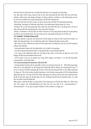 Page 31 of 77
khi một Activity được khởi tạo sẽ chính thức khởitạo các tài nguyên của ứng dụng
Các giai đoạn chính trong vòng đời này là khi một ứng dụng bắt đầu được khởi tạo (onCreate,
onStart, onResume), hoạt động (running), bị dừng (onPause, onStop) và nếu không được gọi lại
thì sẽ bị hủy (onDestroy) và giải phóng hoàn toàn bộ nhớ (shutdown):
-Khởi tạo: khai báo các biến và gán các giá trị tương ứng cần thiết cho ứng dụng hoạt động.
-Hoạt động: ứng dụng sẽ chiếm giữ màn hình và cho phép người dùng tương tác với nó.
-Bị dừng: khi có một ứng dụng khác đến chiếm lấy màn hình hiển thị (ví dụ đang lướt web thì có
một cuộc gọi đến thì ứng dụng duyệt web sẽ tạm thời bị dừng).
-Bị hủy và shutdown: nếu bộ nhớ của thiết bị hết thì các ứng dụng đang bị dừng sẽ bị giải phóng
bộ nhớ và các tài nguyên khác, lúc này muốn gọi lại ứng dụng thì phải gọi lại từ khởi tạo.
3.2.Android Testing Framework
Nền tảng Android cung cấp một framework rất tiện dụng mở rộng từ JUnit framework chuẩn với
nhiều tính năng phù hợp với các chiến lược kiểm thử. Những tính năng này bao gồm:
- Bổ sung các class Android mở rộng từ JUnit framework cho phép truy cập vào các đối tượng hệ
thống trong Android.
- Instrumentation framework cho phép kiểm soát và kiểm tra ứng dụng.
- Các đối tượng giả lập (Mock) được sử dụng phổ biến trong hệ thốngAndroid.
- Các công cụ cho phép thực hiện các test riêng lẻ hay chạy cả một dãy các lệnh test mà có thể
không cần đến Instrumentation framework.
- Hỗ trợ quản lí test và các peoject test trong ADT plugin của Eclipse và cả chế độ dòng lệnh
command line của hệ điều hành.
3.2.1.Instrumentation framework (viết tắt là IF)
- Instrumentation framework là một phần cơ bản của testing framework. IF điều khiển ứng dụng
kiểm thử và cho phép gắn các đối tượng thay thế giả lập (Mock object) vào ứng dụng để chạy. Ví
dụ ta có thể tạo một đối tượng giả lập Context trước khi ứng dụng bắt đầu và cho phép ứng dụng
sử dụng nó. Tất cả mọi tương tác giữa ứng dụng và môi trường xung quanh có thể sử dụng phương
pháp tiếp cận này. Ta cũng có thể tách riêng ứng dụng của chúng ta trong một môi trường giới hạn
để lấy về kết quả, hoặc các dữ liệu được lưu trữ và không thay đổi như ContentProvider, cơ sở dữ
liệu hay thậm chí là hệ thống file.
Một project Android thường có một project Test tương ứng với tên kết thúc bằng Test. Bên trong
một Test project file AndroidManifest.xml khai báo thẻ cho biết IF là <instrumentation></
instrumentation>. Ví dụ: giả sử projectAndroid có file manifest có dạng sau:
 