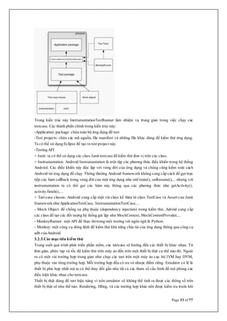 Page 33 of 77
Trong kiến trúc này InstrumentationTestRunner làm nhiệm vụ trung gian trong việc chạy các
testcase. Các thành phần chính trong kiến trúc này:
-Application package: chứa toàn bộ ứng dụng để test
-Test projects: chứa các mã nguồn, file manifest và những file khác dùng để kiểm thử ứng dụng.
Ta có thể sử dụng Eclipse để tạo ra test project này.
-TestingAPI
+ Junit: ta có thể sử dụng các class Junit testcase để kiểm thử đơn vị trên các class.
+ Instrumentation: Android Instrumentation là một tập các phương thức điều khiển trong hệ thống
Andoird. Các điều khiển này độc lập với vòng đời của ứng dụng và chúng cũng kiểm soát cách
Android tải ứng dụng để chạy. Thông thường Android framework không cung cấp cách để gọi trực
tiếp các hàm callback trong vòng đời của một ứng dụng như onCreate(), onResume(),... nhưng với
instrumentation ta có thể gọi các hàm này thông qua các phương thức như getActivity(),
activity.finish(),...
+ Test case classes: Android cung cấp một vài class kế thừa từ class TestCase và Assert của Junit
framework như ApplicationTestCase, InstrumentationTestCase,...
- Mock Object: để chống sự phụ thuộc (dependency injection) trong kiểm thử, Adroid cung cấp
các class để tạo các đối tượng hệ thống giả lập như MockContext, MockContentProvider,...
- MonkeyRunner: một API để thực thi trong môi trường với ngôn ngữ là Python.
- Monkey: một công cụ dòng lệnh để kiểm thử khả năng chịu tải của ứng dụng thông qua công cụ
adb củaAndroid.
3.2.3.Các mục tiêu kiểm thử
Trong suốt quá trình phát triển phần mềm, các testcase sẽ hướng đến các thiết bị khác nhau. Từ
đơn giản, phức tạp và tốc độ kiểm thử trên máy ảo đến trên một thiết bị thật cụ thể nào đó. Ngoài
ra có một vài trường hợp trung gian như chạy các test trên một máy ảo cục bộ JVM hay DVM,
phụ thuộc vào từng trường hợp. Mỗi trường hợp đều có ưu và nhược điểm riêng. Emulator có lẽ là
thiết bị phù hợp nhất mà ta có thể thay đổi gần như tất cả các tham số cấu hình để mô phỏng các
điều kiện khác nhau cho testcase.
Thiết bị thật dùng để test hiệu năng vì trên emulator sẽ không thể tính ra được các thông số trên
thiết bị thật sẽ như thế nào. Rendering, filling, và các trường hợp khác nên được kiểm tra trước khi
 