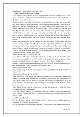 Page 34 of 77
ứng dụng được chuyển giao cho người dùng cuối.
3.2.4.Một vài dạng kiểm thử trên Android
Vì các Android testing API đều là sự mở rộng trên Junit framework nên testing trên Android
cũng có một số tính năng tương tự như trên Junit nhưng có một số phần mở rộng để phù hợp với
đặc thù của nền tảng Android như sau:
a) Unit test: Junit framework là một nền tảng co bản cho kiểm thử đơn vị trên Android, đơn giản
Junit là một framework mã nguồn mở được viết bởi Erich Gamma và Kent Beck. Android API 17
(android 4.2) hiện vẫn chưa hỗ trợ cho Junit 4, vì vậy để kiểm thử đơn vị ta vẫn sử dụng Junit 3.0.
b) Kiểm thử giao diện người dùng (UI Test): như ta đã biết, chỉ có các luồng chính mới được phép
thay đổi giao diện người dùng. Để có thể kiểm thử trên UI, ta phải sử dụng annotation
@UIThreadTest hay nếu chỉ chạy một phần test trên UI, thì sử dụng lệnh
Activity.runOnUiThread(Runnable r) với r là thread chứa các lệnh kiểm thử. Class TouchUtils
cung cấp các sự kiện cho phép ta thực thi các tương tác với UI như: click, drag, long click, scroll,
tap, touch.
c) Kiểm thử tích hợp: được dùng để kiểm thử các thành phần riêng lẻ khi kết hợp với nhau. Các
modules khi được kiểm thử đơn vị độc lập sẽ được tích hợp lại trong kiểm thử tích hợp. Thông
thường Android Activities cần tích hợp với hệ thống để thực thi được. Các Activities cần
ActivityManager cung cấp vòng đời và truy cập vào các tài nguyên, hệ thống file và cơ sở dữ liệu.
Tương tự với Service và ContentProvider. Tất cả các thành phần này đếu được Android testing
framework hỗ trợ cho việc kiểm thử dễ dàng.
d) Kiểm thử chức năng hay kiểm thử chấp nhận
Trong phát triển phần mềm, kiểm thử chấp nhận thường do những người quản lí chất lượng thực
hiện trên một ngôn ngữ đặc thù nào đó. Tuy nhiên khách hàng thường là những người chính thực
hiện các kiểm thử này. Có một vài công cụ và framework hỗ trợ việc này như FitNesse.
Gần đây có một khuynh hướng phát triển phần mềm mới là Behavior Driven Development (BDD)
đang trở nên phổ biến và được biết như là sự tiến hóa của TDD
e) Kiểm thử hệ thống bao gồm
-Kiểm thử hiệu năng: đo đặc tính hiệu năng của các thành phần lặp lại nhiều lần để có thể tối ưu
hóa phần mềm.
-Kiểm thử giao diện: như đã trình bày trên
-Kiểm thử Smokes: Trong lĩnh vực sản xuất phần mềm, smoke testing thường được dùng cho lần
tích hợp các modules, thành phần hoặc sau khi phần mềm được sửa chữa, bảo trì nhằm mục đích
cung cấp cho các bên liên quan những bảo đảm phần mềm không có những lỗi nghiêm trọng. Nó
chứng minh được phần mềm không bị thất bại ngay lần đầu tiên để chuẩn bị cho bước test tiếp
theo là stress test.
-Kiểm thử cài đặt: sau khi đóng gói phần mềm cần kiểm thử việc cài đặt có thành công không
trước khi chuyển giao cho khách hàng.
Trong phần trình bày tiếp theo, em xin trình bày chi tiết các class mà Android testing framework
hỗ trợ trong việc kiểm thử phần mềm và các bước tiến hành để xây dựng phần mềm theo quy trình
phát triển TDD
3.2.5.Các bước tiến hành:
-B1: tạo một project Android chính: Từ Menu  File  New Project  Android Application
Project, đặt tên cho project là MyFirstProject
-B2: tạo một Project Test: Làm tương tự như bước 1, thay tên Project bằng tên MyFirstProjectTest .
 