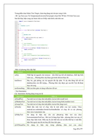 Page 35 of 77
Trong phần chọn Select Test Target, chọn ứng dụng mà vừa tạo xong ở trên
- B3: tạo Test case: Từ TemperatureConverterTest project chọn File  New  JUnit Test case
Sau khi thực hiện xong các bước trên ta sẽ thấy màn hình code như sau
-Một vài phương thức đặc biệt
Method Description
setUp Thiết lập tài nguyên cho testcase như khởi tạo kết nối database, thiết lập biến
toàn cục,... Phương thức này được gọitrước khitest thực thi
tearDown Hủy bỏ, giải phóng các tài nguyên đã cấp phát. Ví dụ như đóng kết nối tới
database,hủy các đối tượng,... Phương thức này được gọi sau khi Test đã được
thực thi xong.
testSomething Một test đơn giản sử dụng reflection để test
- TestAnnotation
Các Annotation thường dùng trong test là
Annotation Miêu tả
@SmallTest Tạo một test sẽ chạy như một phần của test nhỏ (small test)
@MediumTest Tạo một test sẽ chạy như một phần của test trung bình (medium test)
@LargeTest Tạo một test sẽ chạy như một phần của test lớn (large test)
@Smoke Đánh dấu một test sẽ chạy như là một phần của test smoke. Class
android.test.suitebuilder.SmokeTestSuiteBuilder sẽ chạy tất cả các phương
thức mà có annotation này
@FlakyTest Sử dụng kí hiệu này cho các phwpwng thức test của class
InstrumentationTestCase . Khi test là đang thực hiện , phương thức test này sẽ
được thực hiện trước. Điều này là cần thiết nếu các test đều thất bại vì một điều
kiện bên ngoài nào đó mà thay đổi theo thòi gian.
@UIThreadTes Sử dụng kí hiệu này trong phương thức test của class
 