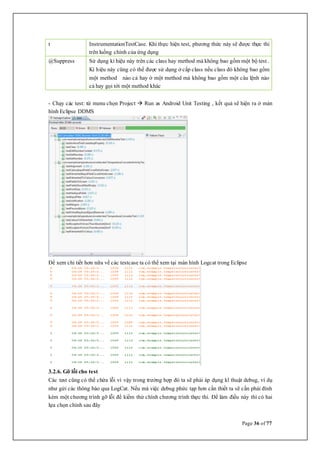 Page 36 of 77
t InstrumentationTestCase. Khi thực hiện test, phương thức này sẽ được thực thi
trên luồng chính của ứng dụng
@Suppress Sử dụng kí hiệu này trên các class hay method mà không bao gồm một bộ test .
Kí hiệu này cũng có thể được sử dụng ở cấp class nếu class đó không bao gồm
một method nào cả hay ở một method mà không bao gồm một câu lệnh nào
cả hay gọi tới một method khác
- Chạy các test: từ menu chọn Project  Run as Android Unit Testing , kết quả sẽ hiện ra ở màn
hình Eclipse DDMS
Để xem chi tiết hơn nữa về các testcase ta có thể xem tại màn hình Logcat trong Eclipse
3.2.6. Gỡ lỗi cho test
Các test cũng có thể chứa lỗi vì vậy trong trường hợp đó ta sẽ phải áp dụng kĩ thuật debug, ví dụ
như gửi các thông báo qua LogCat. Nếu mà việc debug phức tạp hơn cần thiết ta sẽ cần phải đính
kèm một chương trình gỡ lỗi để kiểm thử chính chương trình thực thi. Để làm điều này thì có hai
lựa chọn chính sau đây
 
