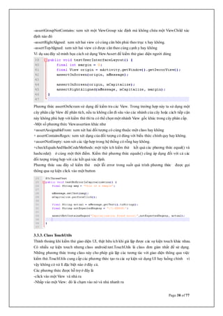 Page 38 of 77
-assertGroupNotContains: xem xét một ViewGroup xác định mà không chứa một ViewChild xác
định nào đó
-assertRightAligned: xem xét hai view có cùng căn bên phải theo trục x hay không.
-assertTopAligned: xem xét hai view có được căn theo cùng cạnh y hay không
Ví dụ sau đây sẽ minh họa cách sử dụng ViewAssert để kiểm thử giao diện người dùng
Phương thức assertOnScreen sử dụng để kiểm tra các View. Trong trường hợp này ta sử dụng một
cây phân cấp View để phân tích, nếu ta không cần đi sâu vào các nhánh của cây hoặc cách tiếp cận
này không phù hợp với kiểm thử thì ta có thể chọn một nhánh View gốc khác trong cây phân cấp.
-Một số phương thức Viewassertion khác như
+assertAssignableFrom: xem xét hai đối tượng có cùng thuộc một class hay không
+ assertContainsRegex: xem xét dạng của đối tượng có đúng với biểu thức chính quy hay không.
+assertNotEmpty: xem xét các tập hợp trong hệ thống có rỗng hay không.
+checkEqualsAndHashCodeMethods: một tiện ích kiểm thử kết quả các phương thức equal() và
hashcode() ở cùng một thời điểm. Kiểm thử phương thức equals() cũng áp dụng đối với cả các
đối tượng trùng hợp với các kết quả xác định.
Phương thức sau đây sẽ kiểm thử một lỗi error trong suốt quá trình phương thức được gọi
thông qua sự kiện click vào một button
3.3.3. Class TouchUtils
Thỉnh thoảng khi kiểm thử giao diện UI, thật hữu ích khi giả lập được các sự kiện touch khác nhau.
Có nhiều sự kiện touch nhưng class android.test.TouchUtils là class đơn giản nhất để sử dụng.
Những phương thức trong class này cho phép giả lập các tương tác với giao diện thông qua việc
kiểm thử.TouchUtils cung cấp các phương thức tạo ra các sự kiện sử dụng UI hay luồng chính vì
vậy không có xử lí đặc biệt nào ở đây cả.
Các phương thức được hỗ trợ ở đây là
-click vào một View và nhả ra
-Nhấp vào một View: đó là chạm vào nó và nhả nhanh ra
 