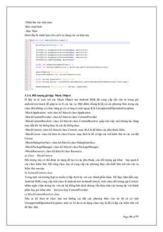Page 39 of 77
-Nhấn lâu vào một view
-Kéo màn hình
- Kéo View
Dưới đây là minh họa cho cách sử dụng các sự kiện này
3.3.4. Đối tượng giả lập: Mock Object
Ở đây ta sẽ xem xét các Mock Object mà Android SDK đã cung cấp sẵn cho ta trong gói
android.test.mock để giúp ta xử lí các tác vụ. Một điểm chung là tất cả các phương thức trong các
class đều không có chức năng gì cả và tung ra một ngoại lệ là UnsupportedOperationException
-MockApplication: một class kế thừa từ class Application.
-MockContentProvider: class kế thừa từ class ContentProvider
-MockContentResolver: class kế thừa từ class ContentResolver giúp cho việc test không tác động
trực tiếp lên hệ thống thực từ các hệ thống thực.
-MockContext: class kế thừa từ class Context, mục đích là để thêm các phụ thuộc khác.
-MockCursor: class kế thừa từ class Cursor, mục đích là để cô lập các mã kiểm thử từ các cài đặt
Cursor.
-MockDialogInterface: class kế thừa từ class DialogInterface.
-MockPackageManager: class kế thừa từ class PackageManager.
-MockResources: class kế thừa từ class Resource..
a) Class MockContext
Đối tượng này có thể được sử dụng để tạo ra các phụ thuộc, các đối tượng giả khác hay quản lí
các class kiểm thử. Mở rộng class này sẽ cung cấp các phương thức cần thiết hữu ích cho các ca
kiểm thử sau này.
b) IsolatedContext class
Trong một vài trường hợp ta muốncô lập Activity với các thành phần khác. Để thực hiện điều này
Android SDK cung cấp một class là android.test.IsolatedContext, một class đối tượng giả Context
nhằm ngăn chặn tương tác với các hệ thống bên dưới nhưng vẫn thỏa mãn các tương tác với thành
phần hay gói khác như Services hay ContentProvider.
c) MockContentResolver class
Nếu ta kế thừa từ class này mà không caì đặt các phương thức của nó thì sẽ có một
UnsupportedOperationException ném ra. Lí do ta sử dụng class này là để cô lập các kiểm thử với
dữ liệu thật.
 
