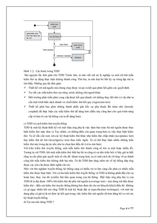 Page 4 of 77
Hình 1.2. Các bước trong TDD
Hai nguyên tắc đơn giản cho TDD: Trước tiên, ta nên viết mã xử lý nghiệp vụ mới chỉ khi mẫu
kiểm thử tự động thực hiện không thành công. Thứ hai, ta nên loại bỏ bất kỳ sự trùng lặp mà ta
tìm thấy. Những quy tắc đơn giản:
 Thiết kế với mã nguồn mà chúng chạy được và tạo ra kết quả phản hồi giữa các quyết định.
 Tự viết các mẫu kiểm thử của riêng mình, không chờ người khác
 Môi trường phát triển phải cung cấp được kết quả nhanh với những thay đổi nhỏ (ví dụ như ta
cần một trình biên dịch nhanh và chuỗikiểm thử hồi quy (regression test)
 Thiết kế phải bao gồm những thành phần gắn kết, sự phụ thuộc lẫn nhau nhỏ (loosely
coupled) để thực hiện các mẫu kiểm thử dễ dàng hơn (điều này cũng làm cho quá trình nâng
cấp và bảo trì các hệ thống của ta dễ dàng hơn).
c) TDD và cách kiểm thử truyền thống
TDD là một kỹ thuật thiết kế với một hiệu ứng phụ là việc đảm bảo toàn bộ mã nguồn được thực
hiện kiểm thử mức đơn vị. Tuy nhiên, có những điều còn quan trọng hơn cả việc thực hiện kiểm
thử. Ta sẽ vẫn cần xem xét các kỹ thuật kiểm thử khác như kiểm thử chấp nhận (acceptance test)
hay kiểm thử dò hỏi (investigative test) theo kiểu Agile. Ta có thể thực hiện nhiều những kiểu
kiểm thử này trong dự án nếu như ta chọn làm điều đó (và ta nên làm).
Với kiểu kiểm thử truyền thống, một mẫu kiểm thử thành công sẽ tìm ra một hoặc nhiều lỗi.
Tương tự với TDD, khi một mẫu kiểm thử thất bại thì ta cũngcó sự tiến triển bởi vì bây giờ ta biết
rằng ta cần phải giải quyết một số vấn đề. Quan trọng hơn, ta có một cách đo rõ ràng về sự thành
công khi mẫu kiểm thử không thất bại nữa. Từ đó TDD làm tăng niềm tin về hệ thống đáp ứng
được các yêu cầu được định nghĩa cho nó.
Như với thử nghiệm truyền thống, hệ thống càng có nhiều rủi ro lớn càng cần phải có nhiều mẫu
kiểm thử được thực hiện. Với cả hai kiểu kiểm thử truyền thống và TDD ta không phấn đấu cho sự
hoàn hảo, thay vào đó ta kiểm thử tầm quan trọng của hệ thống. Một hiệu ứng phụ thú vị của
TDD là ta đạt được 100% khi kiểm thử độ phủ mã nguồn (coverage test) - mọi dòng mã đều được
kiểm thử - điều mà kiểm thử truyền thống không bảo đảm dù cho nó khuyến khích điều đó. Không
có gì ngạc nhiên khi nói rằng TDD là một kỹ thuật đặc tả (specification technique), với một tác
dụng phụ có giá trị là nó đem lại kết quả trong việc kiểm thử mã nguồn tốt hơn đáng kể so với các
kỹ thuật truyền thống.
d) Tại sao nên dùng TDD ?
 