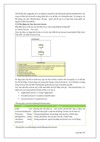 Page 40 of 77
Vấn đề đầu tiên ta gặp phải là có sự không rõ ràng khi ta đưa đối tượng MockContentResolver vào
trong ca kiểm thử của ta để sử dụng kiểm thử cơ sở dữ liệu với ContentProvider. Và tương tự với
đối tượng của class MockContext. Để giải quyết vấn đề này ta sẽ thảo luận trong phần các
nguyên lí kiểm thử android.
3.3.5.Xây dựng các class theo các testcase
Đến phần này ta sẽ đi sâu vào tìm hiểu kĩ các class trongAndroid TestingAPI
a) Android Testcase base class
Class này được sử dụng như là class cơ sở cho việc thiết kế các testcase trong Android. Đây là mô
hình UML cho thiết kế testcase này
Sử dụng class này khi ta muốn truy cập vào một Activity Context như tài nguyên, cơ sở dữ liệu
hay file hệ thống. Context được lưu trong một trường có tên là mContext, và có thể được sử dụng
trong Testcase nếu cần thiết. Phương thức getContext() cũng sẽ cần được gọi đến.
Các class dựa theo testcase này có thể start nhiều Activity bằng cách gọi hàm startActivity(). Có
nhiều test case trongAndroid kế thừa từ lớp cơ sở này là
 ApplicationTestCase<T extends Application>
 ProviderTestCase2<T extends ContentProvider>
 ServiceTestCase<T extends Service>
-Phương thức assertActivityRequiresPermission()
Signer Miêu tả
public void
assertActivityRequires
Permission (String
packageName, String
className, String
permission)
phương thức này kiểm tra một Activity khi bắt đầu chạy có được cho
phép bởi một quyền cụ thể nào đó không. Nó đưa vào ba tham số:
+String packageName: tên package chứaActivity sẽ khởi chạy.
+String className: tên của class Activity sẽ khởi chạy.
+String permission: quyền cho phép củaActivity này với hệ thống.
-Phương thức assertReadingContentUriRequiresPermission:
 