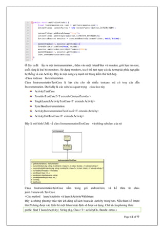 Page 42 of 77
Ở đây ta đã lấy ra một instrumentation., thêm vào một IntentFilter và monitor, giới hạn timeout,
cuối cùng là loại bỏ monitors. Sử dụng monitors, ta có thể test ngay cả các tương tác phức tạp giữa
hệ thống và các Activity. Đây là một công cụ mạnh mẽ trong kiểm thử tích hợp.
-Class testcase Instrumentation
Class InstrumentationTestCase là lớp cha cho rất nhiều testcase mà có truy cập đến
Instrumentation. Dưới đây là các subclass quan trọng của class này
ActivityTestCase
ProviderTestCase2<T extends ContentProvider>
SingleLaunchActivityTestCase<T extends Activity>
SyncBaseInstrumentation
ActivityInstrumentationTestCase2<T extends Activity>
ActivityUnitTestCase<T extends Activity>
Đây là mô hình UML về class InstrumentationTestCase và những subclass của nó
Class InstrumentationTestCase nằm trong gói android.test, và kế thừa từ class
junit.framework.TestCase
+Các method launchActivity và launchActivityWithIntent
Đây là những phương thức tiện ích dùng để kích hoạt các Activity trong test. Nếu tham số Intent
thứ 2 không được xác định thì một Intent mặc định sẽ được sử dụng. Chữ kí của phương thức:
public final T launchActivity( String pkg, Class<T> activityCls, Bundle extras)
 