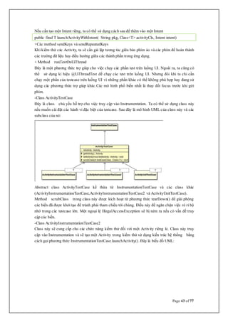 Page 43 of 77
Nếu cần tạo một Intent riêng, ta có thể sử dụng cách sau để thêm vào một Intent
public final T launchActivityWithIntent( String pkg, Class<T> activityCls, Intent intent)
+Các method sendKeys và sendRepeatedKeys
Khi kiểm thử các Activity, ta sẽ cần giả lập tương tác giữa bàn phím ảo và các phím để hoàn thành
các trường dữ liệu hay điều hướng giữa các thành phần trong ứng dụng.
+ Method runTestOnUiThread
Đây là một phương thức trợ giúp cho việc chạy các phần test trên luồng UI. Ngoài ra, ta cũng có
thể sử dụng kí hiệu @UiThreadTest để chạy các test trên luồng UI. Nhưng đôi khi ta chỉ cần
chạy một phần của testcase trên luồng UI vì những phần khác có thể không phù hợp hay đang sử
dụng các phương thức trợ giúp khác.Các mô hình phổ biến nhất là thay đổi focus trước khi gửi
phím.
-Class ActivityTestCase
Đây là class chủ yếu hỗ trợ cho việc truy cập vào Instrumentation. Ta có thể sử dụng class này
nếu muốn cài đặt các hành vi đặc biệt của testcase. Sau đây là mô hình UML của class này và các
subclass của nó:
Abstract class ActivityTestCase kế thừa từ InstrumentationTestCase và các class khác
(ActivityInstrumentationTestCase,ActivityInstrumentationTestCase2 và ActivityUnitTestCase).
Method scrubClass trong class này được kích hoạt từ phương thức tearDown() để giải phóng
các biến đã được khởi tạo để tránh phải tham chiếu tới chúng. Điều này để ngăn chặn việc rò rỉ bộ
nhớ trong các testcase lớn. Một ngoại lệ IllegalAccessException sẽ bị ném ra nếu có vấn đề truy
cập các biến.
-Class ActivityInstrumentationTestCase2
Class này sẽ cung cấp cho các chức năng kiểm thử đối với một Activity riêng lẻ. Class này truy
cập vào Instrumentation và sẽ tạo một Activity trong kiểm thử sử dụng kiến trúc hệ thống bằng
cách gọi phương thức InstrumentationTestCase.launchActivity(). Đây là biếu đồ UML:
 