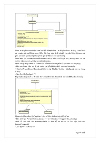 Page 44 of 77
Class ActivityInstrumentationTestCase2 kế thừa từ class ActivityTestCase. Activity có thể thao
tác và giám sát sau khi tạo xong. Kiểm thử chức năng là rất hữu ích cho việc kiểm thử tương tác
giữa giao diện người dùng như sự kiện giả lập hành vi của người dùng.
+Hàm khởi tạo: ActivityInstrumentationTestCase2(Class<T> activityClass): sẽ được khởi tạo với
một thể hiện của mộtActivity tương tự cùng class.
+Hàm setUp: Đây là hàm để khởi tạo các biến và các thành phần cố định khác của ứng dụng
+Hàm tearDown: Hàm này để giải phóng các biến đã được khởi tạo trong hàm setUp
+ Hàm testPreconditions: Hàm này để kiểm tra các điều kiện khởi tạo để chạy các test của chúng
ta đúng
-Class ProviderTestCase2<T>
Đây là class được thiết kế để kiểm thử ContentProvider. Sau đây là mô hình UML cho class này
Class android.test.ProviderTestCase2 cũng kế thừa từ class AndroidTestCase
+Hàm khởi tạo: ProviderTestCase2(Class<T> providerClass, String providerAuthority)
Tham số cho hàm class ContentProvider và tham số thứ hai là xâu xác thực của class
ContentProvider đó.
-Class ServiceTestCase<T>
 
