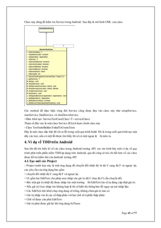 Page 45 of 77
Class này dùng để kiểm tra Service trongAndroid. Sau đây là mô hình UML của class
Các method để thực hiện vòng đời Service cũng được đưa vào class này như setupService,
startService, bindService, và shutDownService.
+Hàm khởi tạo: ServiceTestCase(Class<T> serviceClass)
Tham số đầu vào là một class Service để kích họat chính class này.
- Class TestSuiteBuilder.FailedToCreateTests
Đây là một class đặc biệt để chỉ ra lỗi trong suốt quá trình build. Đó là trong suốt quá trình tạo một
dãy các test, nếu có một lỗi được tìm thấy thì sẽ có một ngoại lệ bị ném ra.
4. Ví dụ về TDD trên Android
Sau khi đã tìm hiểu kĩ về các class trong Android testing API. em xin trình bày một ví dụ về quy
trình phát triển phần mềm TDD áp dụng trên Android, qua đó cũng sẽ nói chi tiết hơn về các class
được hỗ trợ kiểm thử củaAndroid testing API
4.1.Tạo mới các Project
- Project minh họa này là một ứng dụng để chuyển đổi nhiệt độ từ độ C sang độ F và ngược lại,
các yêu cầu của ứng dụng bao gồm
+ chuyển đổi nhiệt độ C sang độ F và ngược lại.
+ UI gồm hai EditText cho phép user nhập vào giá trị độ C (hay độ F) cần chuyển đổi
+ Khi một giá trị nhiệt độ được nhập vào một trường thì EditText kia sẽ tự động cập nhật giá trị
+ Nếu giá trị User nhập vào không hợp lệ thì sẽ hiển thị thông báo lỗi ngay tại nơi nhập liệu
+ Các EditText khi khởi chạy ứng dụng sẽ trống, không chứa giá trị nào cả
+ Giá trị nhập vào là các số thập phân với hai chữ số ở phần thập phân
+ Chữ số được căn phải EditText
+ Giá trị phải được giữ lại khi ứng dụng bị Pause
 
