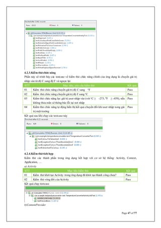 Page 47 of 77
4.2.3.Kiểm thử chức năng
Phần này sẽ trình bày các testcase về kiểm thử chức năng chính của ứng dụng là chuyển giá trị
nhập vào từ độ C sang độ F và ngược lại:
STT Mục tiêu, yêu cầu kiểm thử Kết quả
01 Kiểm thử chức năng chuyển giá trị độ C sang o
F Pass
02 Kiểm thử chức năng chuyển giá trị độ F sang o
C Pass
03 Kiểm thử chức năng lọc giá trị user nhập vào (với o
C ≥ -273, 0
F ≥ -459), nếu
không thỏa mãn sẽ thông báo lỗi tại nơi nhập
Pass
04 Kiểm thử chức năng tự động hiển thị kết quả chuyển đổi khi user nhập xong giá
trị một trường
Pass
Kết quả sau khi chạy các testcase này
4.2.4.Kiểm thử tích hợp
Kiểm thử các thành phần trong ứng dụng kết hợp với cơ sở hệ thống: Activity, Context,
Application, ...
a) Activity
STT Mục tiêu kiểm thử Kết quả
01 Kiểm thử khởi tạo Activity trong ứng dụng đã khởi tạo thành công chưa? Pass
02 Kiểm thử vòng đời củaActivity Pass
Kết quả chạy testcase
b)ContentProvider
 