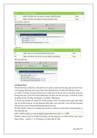 Page 48 of 77
STT Mục tiêu kiểm thử Kết quả
01 Kiểm thử hàm truy vấn (query) trong ContentProvider Pass
02 Kiểm thử hàm xóa (delete) trong ContentProvider Pass
Kết quả thực hiện test
c)Service
STT Mục tiêu kiểm thử Kết quả
01 Kiểm thử service đã được khởi tạo hay chưa Pass
02 Kiểm thử đã tạo kết nối tới service thành công không Pass
Kết quả minh họa
4.3.Street Test
Như đã trình bày ở phần trên, Android hỗ trợ cho phép ta kiểm thử khả năng chịu tải (Street Test)
của ứng dụng thông qua một công cụ kiểm thử tự động đã được tích hợp sẵn là Monkey runner.
Lý thuyết về monkey (monkey theorem) chỉ ra rằng một con khỉ nếu gõ vào bàn phím trong một
khoảng thời gian vô hạn thì sẽ hoàn thành được một đoạn văn bản cho trước, có thể đó là cả một
tác phẩm văn học nổi tiếng như Kinglear của Wiliam Shakespeare.
Lý thuyết này áp dụng vào Android ta sẽ thấy monkey runner sẽ tự động sinh ra ngẫu nhiên hàng
loạt các sự kiện tương tác với ứng dụng như chạm, bấm, xoay màn hình,...mà có thể làm ứng dụng
bị hỏng (force close) trong một khoảng thời gian là hữu hạn.
Để chạy Monkey runner ta sẽ sử dụng công cụ adb của Android, tại màn hình command prompt, ta
thực hiện lệnh sau:
adb -e shell monkey -p com.example.temperatureconverter -v -v 1000
Monkey runner sẽ gửi các sự kiện tới package của ứng dụng (-p) và sẽ hiển thị log trong Logcat
dạng verbose manner(-v -v). Số lượng các sự kiện ở đây là 1000.
 