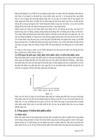 Page 5 of 77
Một lợi thế đáng kể của TDD là nó cho phép ta thực hiện các bước nhỏ khi viết phần mềm.Đây là
một thực tế mà người ta đã phát huy trong nhiều năm qua bởi vì nó mang lại hiệu quả nhiều
hơn so với cố gắng viết mã trong những bước lớn. Ví dụ, giả sử ta thêm một số mã nguồn cho
chức năng mới, biên dịch, và kiểm thử nó. Khả năng rất lớn là các kiểm thử của ta sẽ thất bại bởi
những lỗi có trong mã nguồn mới. Sẽ dễ dàng hơn nhiều trong việc tìm kiếm, và sau đó sửa chữa
những lỗi đó nếu ta đã viết thêm hai dòng mã mới thay vì hai nghìn dòng.
Nhiều người cho rằng các kỹ thuật Agile hoạt động rất ổn với những dự án nhỏ, cần một số ít
người trong một vài tháng, nhưng chúng không hoạt động đối với những dự án thực sự lớn hơn.
Tuy nhiên, điều đó không hoàn toàn đúng. Người ta đã đưa ra một bản báo cáo rằng làm việc với
một hệ thống Smalltalk sử dụng hoàn toàn phương pháp hướng kiểm thử (test-driven) hết 4 năm
với chi phí nhân công 40 man-year, ra kết quả gồm 250,000 dòng mã nguồnchức năng và 250,000
dòng mã kiểm thử. Có 4000 mẫu kiểm thử chạy dưới 20 phút, còn với bộ mẫu kiểm thử đầy đủ thì
cần chạy vài ngày. Điều đó chứng tỏ rằng TDD vẫn hoạt động tốt với những dự án có kích thước
lớn.
e) Công cụ: Các công cụ phục vụ cho TDD, thường là các nền tảng cho kiểm thử mã nguồn mức
đơn vị (unit test): xUnit (Nunit, Junit,...)
1.4.Mối quan hệ giữa quy trình phát triển phần mềm và kiểm thử phần mềm
Phát triển phần mềm và kiểm thử phần mềm có mối quan hệ khăng khít với nhau. Phát triển phần
mềm ngay từ những pha đầu tiên như phân tích yêu cầu, phân tích thiết kế hệ thống,... phải được
tiến hành kiểm thử một cách độc lập bởi một đội ngũ có kinh nghiệm để nếu có phát hiện ra sai sót
thì phải tiến hành sửa chữa kịp thời, nếu càng để về sau mới phát hiện ra lỗi thì chi phí để sửa
chữa là vô cùng lớn. Đồ thị dưới đây minh họa cho điều này
Hình 1.4.
Nhìn vào mô hình ta cũng có thể dễ dàng nhận thấy là ở những pha đầu tiên của quy trình phát
triển phần mềm thì chi phí là nhỏ không đáng kể nhưng càng để về sau thì chi phí tăng lên rất
nhiều lần. Vì vậy ta không thể chủ quan mà lơ là việc kiểm thử ngay từ giai đoạn đầu của phát
triển phần mềm. Điều này là cần thiết nhất là đối với các dự án phần mềm lớn của các doanh
nghiệp ngày nay.
2. Tổng quan về kiểm thử phần mềm
2.1.Khái niệm
Kiểm thử phần mềm là hoạt động khảo sát thực tiễn sản phẩm hay dịch vụ phần mềm trong đúng
môi trường chúng dự định sẽ được triển khai nhằm cung cấp cho những người có lợi ích liên quan
những thông tin về chất lượng của sản phẩm hay dịch vụ phần mềm ấy. Mục đích của kiểm thử
phần mềm là tìm ra các lỗi hay khiếm khuyết phần mềm nhằm đảm bảo hiệu quả hoạt động tối ưu
 