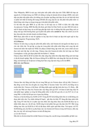 Page 50 of 77
Theo Wikipedia, BDD là một quy trình phát triển phẩn mềm dựa trên TDD, BDD kết hợp các
nguyên lý, kĩ thuật chung của TDD với những ý tưởng từ domain-driven design (DDD, một cách
tiếp cận phát triển phần mềm cho những yêu cầu phức tạp bằng cách thực thi các mô hình tiến hóa)
và phân tích thiết kế hướng đối tượng (OOAD) để cung cấp cho các nhà phát triển phần mềm và
khách hàng một công cụ chung trong quy trình phát triển phần mềm.
Có thể hiểu đơn giản BDD là sự tiến hóa và kết hợp của cả TDD và kiểm thử chấp nhận
Acceptacance Testing. BDD lần đầu tiên được giới thiệu bởi Dan North vào năm 2003 để miêu tả
một kí thuật mà tập trung vào sự kết hợp giữa lập trình viên và những bên liên quan bằng cách sử
dụng một quy trình thường được gọi là phát triển phần mềm outside-in. Mục tiêu chính của nó là
làm thỏa mãn nhu cầu kinh doanh của khách hàng.
BDD được phát triển từ một thí nghiệm tư duy dựa trên kí thuật của lập trình ngôn ngữ tư duy
(Neuro Linguistic Programming, NLP).
4.3.2.Fitnesse
Fitnesse là một công cụ cộng tác phát triển phần mềm, một framework mã nguồn mở được tạo ra
cho việc kiểm thử. Nó giả lập sự cộng tác trong phát triển phần mềm bằng cách cung cấp một
framework kiểm thử mạnh mẽ WIKI cho phép cả khách hàng, lập trình viên, tester chỉnh sửa test
theo một cách độc lập với nền tảng. Fitnesse dựa trên framework kiểm thử tích hợp của Ward
Cunninghams và bây giờ được phát triển bởi Robert C. Martin.
Fitnesse được thiết kế để hỗ trợ kiểm thử chức năng (hay kiểm thử chấp nhận) bằng cách tích hợp
ở cấp độ doanh nghiệp. Mặc dù Fitnesse không hỗ trợ BDD theo một dạng đặc biệt nào đó nhưng
bằng cách kết hợp các Script test và bảng kịch bản cung cấp một công cụ tốt cho BDD.
Kiến trúc của Fitnesse:
Fitnesse làm việc bằng cách thực thi các trang Wiki gọi các Fixtures được viết tùy biến. Fixtures ở
đây đóng vai trò như cầu nối giữa các trang Wiki và System Under Test (SUT), hệ thống mà ta
muốn kiểm thử. Fixtures có thể được viết bằng nhiều ngôn ngữ lập trình như Java, C#, Ruby,...Bất
cứ khi nào Wiki test thực thi, Fixtures làm việc bằng cách gọi SUT với tham số phù hợp, thực thi
một phần logic nghiệp vụ trong hệ thống phần mềm và đưa kết quả nếu có của SUT trả về các
trang Wiki và hiển thị kết quả test có pass hay không.
Fitnesse có hai hệ thống test, SLIM và FIT. Trong đó FIT là hệ thống kiểm thử cũ và đã không còn
được phát triển nữa. Tuy nhiên những kế hoạch gần đây cho thấy FIT đang dần được phát triển
tiếp. Song FIT khó bảo trì và phức tạp trên nhiều nền tảng khác nhau nên SLIM đã được tạo ra
nhằm khắc phục các vấn đề này. SLIM cũng là một phiên bản gọn nhẹ dựa trên FIT. Một trong
những mục tiêu của SLIM là có thể cài đặt được nhiều ngôn ngữ khác nhau. Trái ngược với FIT,
SLIM không yêu cầu bất kì sự phụ thuộc nào vào framework Fitnesse trong mã Fixtures, điều này
làm cho việc viết mã trong Fixtures trở nên dễ dàng hơn.
a) Cài đặt Fitnesse
Đầu tiên ta cần download bộ cài đặt Fitnesse từ trang chủ, sau đó trong commandline gõ lệnh sau:
 