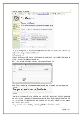 Page 51 of 77
java –jar fitnesse.jar –p 9000
Sau đó vào trình duyệt và nhập vào địa chỉ http://localhost:9000 ta sẽ thu được kết quả sau
Từ đây ta dễ dàng thêm các test muốn để bắt đầu kiểm thử (bằng cách nhấn vào nút add child, sau
đó thêm các subpage chứa kịch bản kiểm thử)
b) Thực thi các test
Đầu tiên để có thể chạy các testcase trong Fitnesse, ta cần tạo ra một trang subwiki chứa các test ta
sẽ định chạy, cách tạo một trang mới như sau:
Click chuột vào link [add child], Fitness sẽ xuất hiện hộp thoại như sau:
Điền đầy đủ các thông tin cho ChildPage và sau đó nhấn Add, kết quả nếu thực hiện thành công
Tiếp tục, tại child page này ta tạo một child page của nó, cách làm tương tư như trên. Sau khi đã
tạo xong các trang cần thiết ta sẽ tiến hành chỉnh sửa các thông số của trang vừa tạo để phù hợp
với Testcase, nhấn vào Menu Edit bên phải của trang sẽ ra một khung edit text cho phép ta khai
báo các thành phần cần thiết:
-Dòng đầu tiên là khai báo hệ thống test, sử dụng SLIM như đã trình bày bên trên.
 