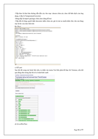 Page 52 of 77
-Tiếp theo là khai báo đường dẫn đến các thư mục classes chứa các class đã biên dịch của ứng
dụng, ở đây là TemperatureConverter.
-Dòng tiếp là import package chứa class dùng để test
-Tiếp đến là bảng quyết định decesion table chứa các giá trị mà ta muốn kiểm thử, tên của bảng
này là tên của class bên trên
c) Kết quả
Sau khi đã xong các bước bên trên, ta nhấn vào menu Test bên phải để thực thi Testcase, nếu kết
quả đúng như mong đợi thì sẽ có màn hình xanh
d) GivenWenThen
 