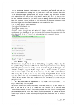 Page 53 of 77
Với việc sử dụng các annotation trong GivWenThen framework, ta sẽ dễ dàng ẩn đi sự phức tạp
trong các đoạn mã lập trình, thay vào đó ta chỉ cần sử dụng các biểu thức chính quy để so khớp
với các phương thức mà ta muốn kiểm thử. Điều này giúp cho khách hàng hay các bên liên quan
trong quy trình phát triển phần mềm dù không hiếu nền tảng bên dưới vẫn có thể tham gia kiểm
thử được ứng dụng. GivenWnThen cũng là một framework dựa trên Fitnesse và SLIM nên việc sử
dụng cũng giống như Fitnesse, để cài đặt GivWenThen ta cũng cần download bộ cài đặt từ trang
chủ và sau đó thực hiện như giống với Fitnesse. Các bước trong GivWenThen:
-Giv: là các điều kiện tiên quyết cho testcase
-Wen: miêu tả hành động của user
-Then: kết quả của hành động
Chính kiến trúc đơn giản và sử dụng ngôn ngữ tự nhiên giúp cho mọi khách hàng có thể hiểu được
ứng dụng hoạt động như thế nào. Áp dụng vào chương trình TemperatureConverter, ta sẽ kiểm thử
chức năng chuyển đổi giá trị O
C sang O
F, kết quả sau khi thực hiện testcase trên Fitnesse
4.4.Kiểm thử hiệu năng
Khi phát triển ứng dụng, đặc biệt là trên các thiết bị di động, do sự giới hạn về bộ nhớ cũng như
tốc đọ xử lí và thời gian làm việc của CPU nên vấn đề hiệu năng cần được tối ưu sao cho chương
trình sử dụng ít tài nguyên nhất mà vẫn thực hiện đầy đủ các chức năng yêu cầu. Tài nguyên ở đây
có thể bao gồm bộ nhớ, lượng tiêu thụ Pin, thời gian CPU xử lí. Do đó vấn đề theo dõi quá trình
xử lí của bất kì một lệnh hay hàm thực thi nào của chương trình cũng là điều cần thiết. Hiện có
nhiều phương pháp để đánh giá hiệu quả hoạt động của một chương trình trên Android như sử
dụng công cụTrace View được Android hỗ trợ sẵn qua công cụ phân tích log, các class Debug của
Android API, hay như đếm số lệnh thực hiện bởi chương trình từ lúc khởi chạy cho tới khi bị giải
phóng tài nguyên,...
4.4.1.Tính thời gian thực thi của một hàm hay sự kiện nào đó (TextChanged, onClick,...) hay
tổng số lệnh thực hiện của chương trình
Để tính thời gian thực thi của bất kì một sự kiện nào đó đơn giản là ta sẽ xác định thời gian lúc
CPU bắt đầu thực thi sự kiện đó tới khi kết thúc xong công việc, giả sử trong ứng dụng
TemperatureConverter thì sự kiện có lẽ là quan trọng nhất đó là onTextChanged khi ta nhập giá trị
cho một trường nhiệt độ thì trường nhiệt độ kia sẽ tự động cập nhật giá trị, do đó trước khi thực thi
sự kiện này ta sẽ đặt vào đầu hàm một biến ghi nhận giá trị thời gian tại thời điểm bắt đầu thực
hiện là:
 