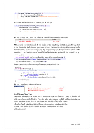 Page 54 of 77
Và sau khi thực hiện xong ta sẽ tính thời gian đã trôi qua
Kết quả sẽ được in ra Logcat của Eclipse: (Đơn vị thời gian tính theo milisecond)
Một cách tiếp cận khác trong vấn đề này là đếm số lệnh mà chương trình đã sử dụng để chạy (lệnh
ở đây không phải là số dòng mã lập trình vì để chạy chương trình thì Android sẽ phải gọi nhiều
lệnh khác hỗ trợ tùy thuộc mỗi ứng dụng). Áp dụng vào ứng dụng TemperatureConverter ta sẽ đặt
một object của class InstructionCount để đếm số lệnh ngay khi Activity bắt đầu vòng đời của nó
và khi kết thúc ta sẽ hiển thị ra tổng số lệnh mà chương trình đã cần
Kết quả cũng sẽ được hiện thị tại Logcat
4.4.2.Sử dụng Trace View
Traceview là một giao diện đồ họa ghi lại log thực thi, được tạo bằng class Debug để theo dõi quá
trình chạy chương trình. Ngoài ra Traceview cũng giúp ta debug và đánh giá hiệu năng của ứng
dụng. Traceview tải file log và sẽ hiển thị lên một giao diện đồ họa gồm 2 panel:
-Timeline Panel: miêu tả mỗi luồng (thread) và phương thức bắt đầu và kết thúc.
-Profile Panel: cung cấp một cách chi tiết những gì xảy ra trong một hàm.
a)Timeline panel:
 