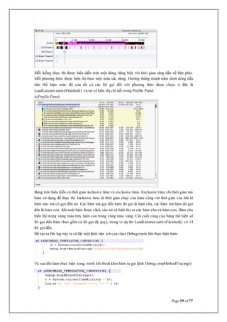 Page 55 of 77
Mỗi luồng thực thi được biểu diễn trên một dòng riêng biệt với thời gian tăng dần về bên phải.
Mỗi phương thức được hiển thị theo một màu sắc riêng. Đường thẳng mảnh nằm dưới dòng đầu
tiên thể hiện mức độ của tất cả các lời gọi đối với phương thức được chọn, ở đây là
LoadListener.nativeFinished() và nó sẽ hiển thị chi tiết trong Profile Panel.
b)Profile Panel:
Bảng trên biểu diễn cả thời gian inclusive time và exclusive time. Exclusive time chỉ thời gian mà
hàm sử dụng để thực thi. Inclusive time là thời gian chạy của hàm cộng với thời gian của bất kì
hàm nào mà có gọi đến nó. Các hàm mà gọi đến hàm đó gọi là hàm cha, các hàm mà hàm đó gọi
đến là hàm con. Khi một hàm được click vào nó sẽ hiển thị ra các hàm cha và hàm con. Hàm cha
hiển thị trong vùng màu tím, hàm con trong vùng màu vàng. Cột cuối cùng của bảng thể hiện số
lời gọi đến hàm (bao gồm cả lời gọi đệ quy), trong ví dụ thì LoadListener.nativeFinished() có 14
lời gọi đến.
Để tạo ra file log này ta sẽ đặt một lệnh tiện ích của class Debug trước khi thực hiện hàm:
Và sau khi hàm thực hiện xong, trước khi thoát khỏi hàm ta gọi lệnh Debug.stopMethodTracing()
 