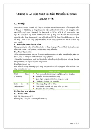 Page 57 of 77
Chương IV Áp dụng Nunit vào kiểm thử phần mềm trên
Asp.net MVC
1.Giớithiệu
Như trên đã trình bày, Nunit là một công cụ mã nguôn mở rất hữu dụng trong kiểm thử phần mềm
tự động, ta có thể dễ dàng áp dụng công cụ này một cách linh hoạt trên bất kì một dạng phần mềm
nào có hỗ trợ nền tảng Microsoft .Net framework và ASP.net MVC là một trong những công
nghệ đó. Trong phần này em xin trình bày một demo áp dụng Nunit để kiểm thử các đơn vị lên
một phần mềm được xây dựng với công nghệ ASP.net MVC là Sport Shop. Phần mềm này được
viết bằng C# 4.0 và các công nghệ khác hỗ trợ đi kèm trong việc kiểm thử mà em sẽ trình bày
ngay sau đây
1.1.Mô tả tổng quan chương trình
Xây dựng một phần mềm để bán hàng Online sử dụng công nghệ Asp.net MVC và các công nghệ
hỗ trợ khác, Nunit 2.6 để kểm thử các chức năng trong phần mềm
1.1.1.Phạm vi phần mềm
- Ứng dụng trong phạm vi luận văn tốt nghiệp, nhằm minh họa việc kiểm thử phần mềm, kiểm thử
đơn vị, công cụ mã nguồn mở Nunit và các công nghệ khác
- Sản phẩm là một chương trình bán hàng Online trên nền web cho phép thực hiện các thao tác
đơn giản nhưng vẫn đầy đủ các chức năng cơ bản.
1.1.2.Phân tích yêu cầu
Phần mềm có hai loại đối tượng người dùng, ứng với mỗi loại đối tượng phần mềm sẽ có các chức
năng tương ứng như sau:
Actors Major functional
Khách hàng
(Customer)
Xem danh sách các mặt hàng trong hệ thống theo từng loại.
Tìm kiếm theo tên của mỗi mặt hàng
Quản lí giỏ hàng của mình: thêm hàng, xóa hàng
Check out: xác nhận việc mua hàng
Quản trị viên
(Administrator)
Đăng nhập, đăng xuất hệ thống
Quản lí danh sách các mặt hàng: thêm, sửa, xóa.
Tìm kiếm theo tên mặt hàng
1.2.Các công nghệ sử dụng
1.2.1.Asp.net MVC
Kiến Trúc Của Asp.net MVC:
Nền tảng MVC bao gồm các thành phần dưới đây:
 