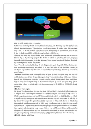 Page 58 of 77
Hình 01: Mẫu Model – View – Controller
Models: Các đối tượng Models là một phần của ứng dụng, các đối tượng này thiết lập logic của
phần dữ liệu của ứng dụng. Thông thường, các đối tượng model lấy và lưu trạng thái của model
trong CSDL. Ví dụ như, một đối tượng Product (sản phẩm) sẽ lấy dữ liệu từ CSDL, thao tác trên
dữ liệu và sẽ cập nhật dữ liệu trở lại vào bảng Products ở SQL Server.
Trong các ứng dụng nhỏ, model thường là chỉ là một khái niệm nhằm phân biệt hơn là được cài
đặt thực thụ, ví dụ, nếu ứng dụng chỉ đọc dữ liệu từ CSDL và gởi chúng đến view, ứng dụng
khong cần phải có tầng model và các lớp lien quan. Trong trường hợp này, dữ liệu được lấy như là
một đối tượng model (hơn là tầng model).
Views: Views là các thành phần dùng để hiển thị giao diện người dùng (UI). Thông thường, view
được tạo dựa vào thông tin dữ liệu model. Ví dụ như, view dùng để cập nhật bảng Products sẽ
hiển thị các hộp văn bản, drop-down list, và các check box dựa trên trạng thái hiện tại của một đối
tượng Product.
Controllers: Controller là các thành phần dùng để quản lý tương tác người dùng, làm việc với
model và chọn view để hiển thị giao diện người dùng. Trong một ứng dụng MVC, view chỉ được
dùng để hiển thị thông tin, controller chịu trách nhiệm quản lý và đáp trả nội dung người dùng
nhập và tương tác với người dùng. Ví dụ, controller sẽ quản lý các dữ liệu người dùng gởi lên
(query-string values) và gởi các giá trị đó đến model, model sẽ lấy dữ liệu từ CSDL nhờ vào các
giá trị này.
1.2.2.Razor View engine
Đây là một View Engine được tích hợp sẵn vào từ ASP.net MVC 3.0 trở nên để hiển thị giao diện
và đóng vai trò là View trong mô hình MVC. Có thể hiểu đơn giản Razor là sự kết hợp của C# và
HTML trong cùng một trang văn bản HTML trong đó thì các mã C# xử lí dữ liệu động và HTML
xử lí phần tĩnh (các tài nguyên tĩnh của trang web). Khi làm việc với Razor View ta thấy thật sự
đây là một View engine đơn giản nhưng lại đầy mạnh mẽ và thông minh. Razor có thể dễ dàng
nhận ra đâu là bắt đầu một đoạn mã xử lí C# mà ta chỉ cần thêm vào kí pháp @ trước các đối
tượng trong C#. Cú pháp trong Razor cũng rất ngắn gọn và đơn giản hơn nhiều so với ASP.net
View engine truyền thống (các trang *.aspx) chính vì vậy mà Microsoft đã tạo ra hẳn một công
nghệ phát triển web mới mà chỉ dựa trên sức mạnh của Razor view đó là Web Matrix và đang hứa
hẹn ngày càng nhiều lập trình viên ưa thích công nghệ phát triển phần mềm dựa web mới này.
1.2.3.Một vài công nghệ khác
 