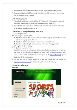 Page 59 of 77
 ADO.net Entity framework Code First hỗ trọ cho việc truy xuất database đơn giản hơn
 Dependency Injection (DI): hỗ trợ cho việc kiểm thử (trong phần mềm này sử dung một thư
viện mã nguồn mở của DI là Ninject
1.3.Môi trường thực thi
 Phần mềm được triển khai trên nền ASP.Net MVC framework 4, Ado.net entity framework
6.0.0 Alpha new với sự hỗ trợ của bộ công cụ Microsoft Visual Studio 2012.
 Để cài đặt phần mềm này ta cần có .Net framework 4.0 trở nên, một server web (IIS) và một
server database như Microsoft SQL Server
1.4. Cấu trúc và hướng dẫn sử dụng phần mềm
1.4.1.Cấu trúc phần mềm
Phần mềm bao gồm 3 project chính là
 SportStore.Domain: chứa các class entity, các interface truy cập trực tiếp dữ liệu, cung
cấp các xử lí nghiệp vụ cho phần mềm.
 SportStore.UnitTests: chứa toàn bộ các class testcase trong phần mềm.
 SportStore.WebUI: dùng để hiển thị các trang web và điều hướng phần mềm.
1.4.2.Hướng dẫn cài đặt và sử dụng
Để cài đặt phần mềm, ta có hai cách
 Cài đặt IIS làm server ảo trên máy, sau đó host phần mềm lên một thư mục ảo mà ta sẽ tạo
trên server ảo này, cấu hình các thông số cho hợp lí (chuỗi kết nói cơ sở dữ liệu, port
server,...) và sau đó trên một trình duyệt bất kì nhập vào địa chỉ http://localhost:[port] (port ở
đây là cổng kết nối tới phần mềm).
 Hay nếu máy tính có kết nối internet thì ta đơn giản chỉ cần truy cập vào địa chỉ
http://testsportshop.somee.com là có thể sử dụng phần mềm như bình thường.
1.5.Giao diện phần mềm
Trang chủ
 