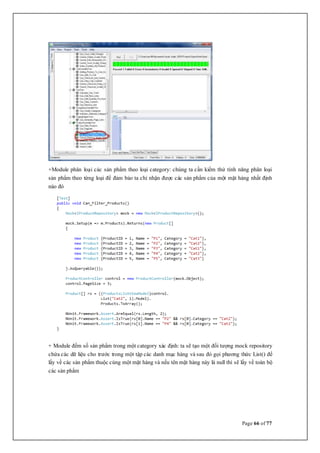 Page 66 of 77
+Module phân loại các sản phẩm theo loại category: chúng ta cần kiểm thử tính năng phân loại
sản phẩm theo từng loại để đảm bảo ta chỉ nhận được các sản phẩm của một mặt hàng nhất định
nào đó
+ Module đếm số sản phẩm trong một category xác định: ta sẽ tạo một đối tượng mock repository
chứa các dữ liệu cho trước trong một tập các danh mục hàng và sau đó gọi phương thức List() để
lấy về các sản phẩm thuộc cùng một mặt hàng và nếu tên mặt hàng này là null thì sẽ lấy về toàn bộ
các sản phẩm
 