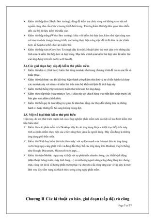 Page 7 of 77
 Kiểm thử hộp đen (Black Box testing): dùng để kiểm tra chức năng mà không xem xét mã
nguồn cũng như cấu chúc chương trình bên trong. Thường kiểm thử hộp đen quan tâm nhiều
đến các bộ dữ liệu kiểm thử đầu vào.
 Kiểm thử hộp trắng (White Box testing): khác với kiểm thử hộp đen, kiểm thử hộp trắng xem
xét mọi module trong chương trình, các luồng thực hiện công việc để từ đó đưa ra các chiến
lược kế hoạch cụ thể cho việc kiểm thử.
 Kiểm thử hộp xám (Grey Box Testing): đây là một kĩ thuật kiểm thử mới dựa trên những đặc
tính của cả kiểm thử hộp đen và hộp trắng. Mục tiêu chính của kiểm thử hộp xám là kiểm thử
các ứng dụng trên nền web (web based).
2.4.Các giai đoạn hay cấp độ kiểm thử phần mềm
 Kiểm thử đơn vị (Unit test): kiểm thử từng module nhỏ trong chương trình để tìm ra các lỗi và
khắc phục.
 Kiểm thử tích hợp: sau khi đã thực hiện thành công kiểm thử đơn vị, ta sẽ tiến hành tích hợp
các module này với nhau và kiểm thử trên toàn bộ khối mã lệnh đã tích hợp này.
 Kiểm thử hệ thống (System test): kiểm thử trên toàn bộ ứng dụng.
 Kiểm thử chấp nhận (Acceptance Test): khâu này do khách hàng trực tiếp đảm nhận trước khi
bàn giao sản phẩm chính thức
 Kiểm thử hồi quy là hoạt động trợ giúp để đảm bảo rằng các thay đổi không đưa ra những
hành vi hoặc những lỗi bổ sung không mong đợi.
2.5. Một số loại hình kiểm thử phổ biến
Hiện nay, do sự phát triển mạnh mẽ của công nghệm phần mềm nên có một số loại hình kiểm thử
tiêu biểu như:
 Kiểm thử các phần mềm trên Desktop: đây là các ứng dụng được càiđặt trực tiếp trên máy
tính cá nhân nhằm thực hiện các chức năng theo yêu cầu người dùng. Đây vẫn đang là những
ứng dụng phổ biến nhất.
 Kiểm thử Web hay kiểm thử trên đám mây: với sự lớn mạnh của Internet thì các ứng dụng
web cũng ngày càng phát triển và đang dần thay thế các ứng dụng trên Desktop truyền thống
như Google Document, Microsoft web apps,...
 Kiểm thử trên Mobile: ngày nay xã hội với sự phát triển nhanh chóng, các thiết bị di động
(điện thoại thông minh, máy tính bảng,...) có số lượng người dùng cũng đang tăng lên chóng
mặt, cùng với đó là số lượng phần mềm phục vụ cho nhu cầu cũng tăng cao vì vậy đây là một
lĩnh vực đầy tiềm năng và thách thức trong công nghệ phần mềm.
Chương II Các kĩ thuật cơ bản, giai đoạn (cấp độ) và công
 