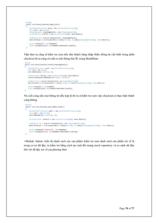 Page 70 of 77
Tiếp theo ta cũng sẽ kiểm tra xem nếu như khách hàng nhập thiếu thông tin cần thiết trong phần
checkout thì ta cũng sẽ xuất ra một thông báo lỗi trong ModelState
Và cuối cùng nếu mọi thông tin đều hợp lệ thì ta sẽ kiểm tra xem việc checkout có thực hiện thành
công không
+Module Admin: hiển thị danh sách các sản phẩm: kiểm tra xem danh sách sản phẩm trả về là
trong cơ sở dữ liệu, ta kiểm tra bằng cách tạo một đối tượng mock repository và so sánh dữ liệu
thử với dữ liệu trả về của phương thức
 