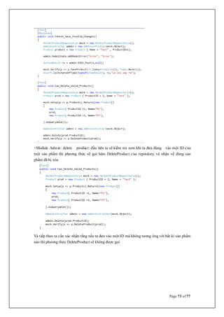 Page 73 of 77
+Module Admin: delete product: đầu tiên ta sẽ kiểm tra xem khi ta đưa đúng vào một ID của
một sản phẩm thì phương thức sẽ gọi hàm DeleteProduct của repository và nhận về đúng sản
phẩm đã bị xóa
Và tiếp theo ta cần xác nhận rằng nếu ta đưa vào một ID mà không tương ứng với bất kì sản phẩm
nào thì phương thức DeleteProduct sẽ không được gọi
 
