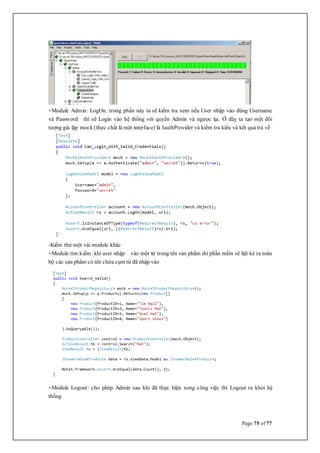 Page 75 of 77
+Module Admin: LogOn: trong phần này ta sẽ kiểm tra xem nếu User nhập vào đúng Username
và Password thì sẽ Login vào hệ thống với quyền Admin và ngược lại. Ở đây ta tạo một đối
tượng giả lập mock (thực chất là một interface) là IauthProvider và kiểm tra kiểu và kết quả trả về
-Kiểm thử một vài module khác
+Module tìm kiếm: khi user nhập vào một từ trong tên sản phẩm thì phần mềm sẽ liệt kê ra toàn
bộ các sản phẩm có tên chứa cụm từ đã nhập vào
+Module Logout: cho phép Admin sau khi đã thực hiện xong công việc thì Logout ra khỏi hệ
thống
 