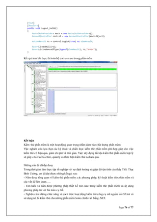 Page 76 of 77
Kết quả sau khi thực thi toàn bộ các testcase trong phần mềm
Kết luận
Kiểm thử phần mềm là một hoạt động quan trọng nhằm đảm bảo chất lượng phần mềm.
Việc nghiên cứu lựa chọn các kỹ thuật và chiến lược kiểm thử phần mềm phù hợp giúp cho việc
kiểm thử có hiệu quả, giảm chi phí và thời gian. Việc xây dựng tài liệu kiểm thử phần mềm hợp lý
sẽ giúp cho việc tổ chức, quản lý và thực hiện kiểm thử có hiệu quả.
Những vấn đề đã đạt được
Trong thời gian làm thực tập tốt nghiệp với sự định hướng và giúp đỡ tận tình của thầy ThS. Thạc
Bình Cường, em đã đạt được những kết quả sau:
- Nắm được tổng quan về kiểm thử phần mềm: các phương pháp, kỹ thuật kiểm thử phần mềm và
các vấn đề liên quan…..
- Tìm hiểu và nắm được phương pháp thiết kế test case trong kiểm thử phần mềm và áp dụng
phương pháp đó với bài toán cụ thể.
- Nghiên cứu những chức năng và cách thức hoạt động kiểm thử công cụ mã nguồn mở NUnit và
sử dụng nó để kiểm thử cho những phần mềm hoàn chỉnh viết bằng .NET.
 