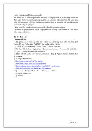 Page 77 of 77
Hướng phát triển của đề tài trong tương lai
Khi nghiên cứu về kiểm thử phần mềm nói chung và công cụ Nunit, JUnit nói riêng, em đã hiểu
được kiểm thử là rất quan trọng trong quy trình sản xuất phần mềm, đảm bảo chất lượng phần
mềm. Sự áp dụng với kiến thức tìm hiểu được mới chỉ dừng lại ở một bài toán nhỏ. Hướng phát
triển của thực tập tốt nghiệp là:
- Thực hiện kiểm thử trên mô hình bài toán phần mềm rộng hơn, phức tạp hơn.
- Tìm hiểu và nghiên cứu thêm về các công cụ kiểm thử tự động, kiểm thử website, kiểm thử tải,
kiểm thử cơ sở dữ liệu….
Tài liệu tham khảo
{Sách tham khảo}
[1].Bài giảng điện tử môn học Kiểm thử và đảm bảo chất lượng phần mềm, Th.s.Thạc Bình
Cường, Bộ môn CNPM, Viện CNTT&TT, Đạihọc Bách Khoa Hà Nội.
[2].TheArt Of Software Testing – Second Edition - Glenford J. Myers
[3].McGraw Hill - Software Engineering - A Practitioner's Approach - Pressman (5th Ed)(2001)
[4].Sybex - Effective Software TestAutomation
[5].Happy About® Global Software Test Automation - Hung Q. Nguyen, Michael Hackett, Brent
K. Whitlock
{Các trang web tham khảo}
[6].http://en.wikipedia.org/wiki/Unit_testing
[7].http://en.wikipedia.org/wiki/Software_testing
[8].http://msdn.microsoft.com/en-us/library/ms243147(v=vs.80).aspx
[9].http://students.depaul.edu/~slouie/QTUsersGuide.pdf
[10]. ProfessionalASP.net MVC 4 Wrox publishing house 2012
[11]. Android GUI testing
[12]. Internet,...
 