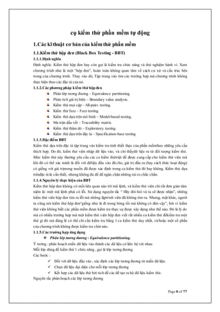Page 8 of 77
cụ kiểm thử phần mềm tự động
1.Các kĩthuật cơ bản của kiểm thử phần mềm
1.1.Kiểm thử hộp đen (Black Box Testing - BBT)
1.1.1.Định nghĩa
Định nghĩa: Kiểm thử hộp đen hay còn gọi là kiểm tra chức năng và thử nghiệm hành vi. Xem
chương trình như là một “hộp đen”, hoàn toàn không quan tâm về cách cư xử và cấu trúc bên
trong của chương trình. Thay vào đó, Tập trung vào tìm các trường hợp mà chương trình không
thực hiện theo các đặc tả của nó.
1.1.2.Các phương pháp kiểm thử hộp đen
Phân lớp tương đương – Equivalence partitioning.
Phân tích giá trị biên – Boundary value analysis.
Kiểm thử mọi cặp – All-pairs testing.
Kiểm thử fuzz – Fuzz testing.
Kiểm thử dựa trên mô hình – Model-based testing.
Ma trận dấu vết – Traceability matrix.
Kiểm thử thăm dò – Exploratory testing.
Kiểm thử dựa trên đặc tả – Specification-base testing
1.1.3.Đặc điểm BBT
Kiểm thử dựa trên đặc tả tập trung vào kiểm tra tính thiết thực của phần mềmtheo những yêu cầu
thích hợp. Do đó, kiểm thử viên nhập dữ liệu vào, và chỉ thấydữ liệu ra từ đối tượng kiểm thử.
Mức kiểm thử này thường yêu cầu các ca kiểm thửtriệt để được cung cấp cho kiểm thử viên mà
khi đó có thể xác minh là đối với dữliệu đầu vào đã cho, giá trị đầu ra (hay cách thức hoạt động)
có giống với giá trịmong muốn đã được xác định trong ca kiểm thử đó hay không. Kiểm thử dựa
trênđặc tả là cần thiết, nhưng không đủ để để ngăn chặn những rủi ro chắc chắn.
1.1.4.Nguyên lý thực hiện của BBT
Kiểm thử hộp đen không có mối liên quan nào tới mã lệnh, và kiểm thử viên chỉ rất đơn giản tâm
niệm là: một mã lệnh phải có lỗi. Sử dụng nguyên tắc “ Hãy đòi hỏi và ta sẽ được nhận”, những
kiểm thử viên hộp đen tìm ra lỗi mà những lậptrình viên đã không tìm ra. Nhưng, mặt khác, người
ta cũng nói kiểm thử hộp đen“giống như là đi trong bóng tối mà không có đèn vậy”, bởi vì kiểm
thử viên không biết các phần mềm được kiểm tra thực sự được xây dựng như thế nào. Đó là lý do
mà có nhiều trường hợp mà một kiểm thử viên hộp đen viết rất nhiều ca kiểm thử đểkiểm tra một
thứ gì đó mà đáng lẽ có thể chỉ cần kiểm tra bằng 1 ca kiểm thử duy nhất, và/hoặc một số phần
của chương trình không được kiểm tra chút nào.
1.1.5.Các trường hợp ứng dụng
 Phân lớp tương đương - Equivalence partitioning.
Ý tưởng : phân hoạch miền dữ liệu vào thành các dữ liệu có liên hệ với nhau
Mỗi lớp dùng để kiểm thử 1 chức năng , gọi là lớp tương đương.
Các bước :
 Đối với dữ liệu đầu vào , xác định các lớp tương đương từ miền dữ liệu.
 Chọn dữ liệu đại diện cho mỗi lớp tương đương
 Kết hợp các dữ liệu thử bởi tích đề các để tạo ra bộ dữ liệu kiểm thử.
Nguyên tắc phân hoạch các lớp tương đương
 