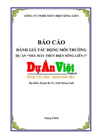 CÔNG TY TNHH THỦY ĐIỆN SÔNG LIÊN
BÁO CÁO
ĐÁNH GIÁ TÁC ĐỘNG MÔI TRƯỜNG
DỰ ÁN “NHÀ MÁY THỦY ĐIỆN SÔNG LIÊN 1”
Địa điểm: Huyện Ba Tơ, Tỉnh Quảng Ngãi
Tháng 5/2018
 