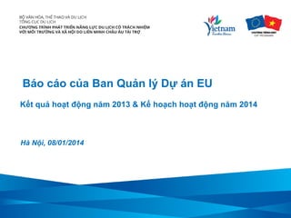 Báo cáo của Ban Quản lý Dự án EU
Kết quả hoạt động năm 2013 & Kế hoạch hoạt động năm 2014

Hà Nội, 08/01/2014

 