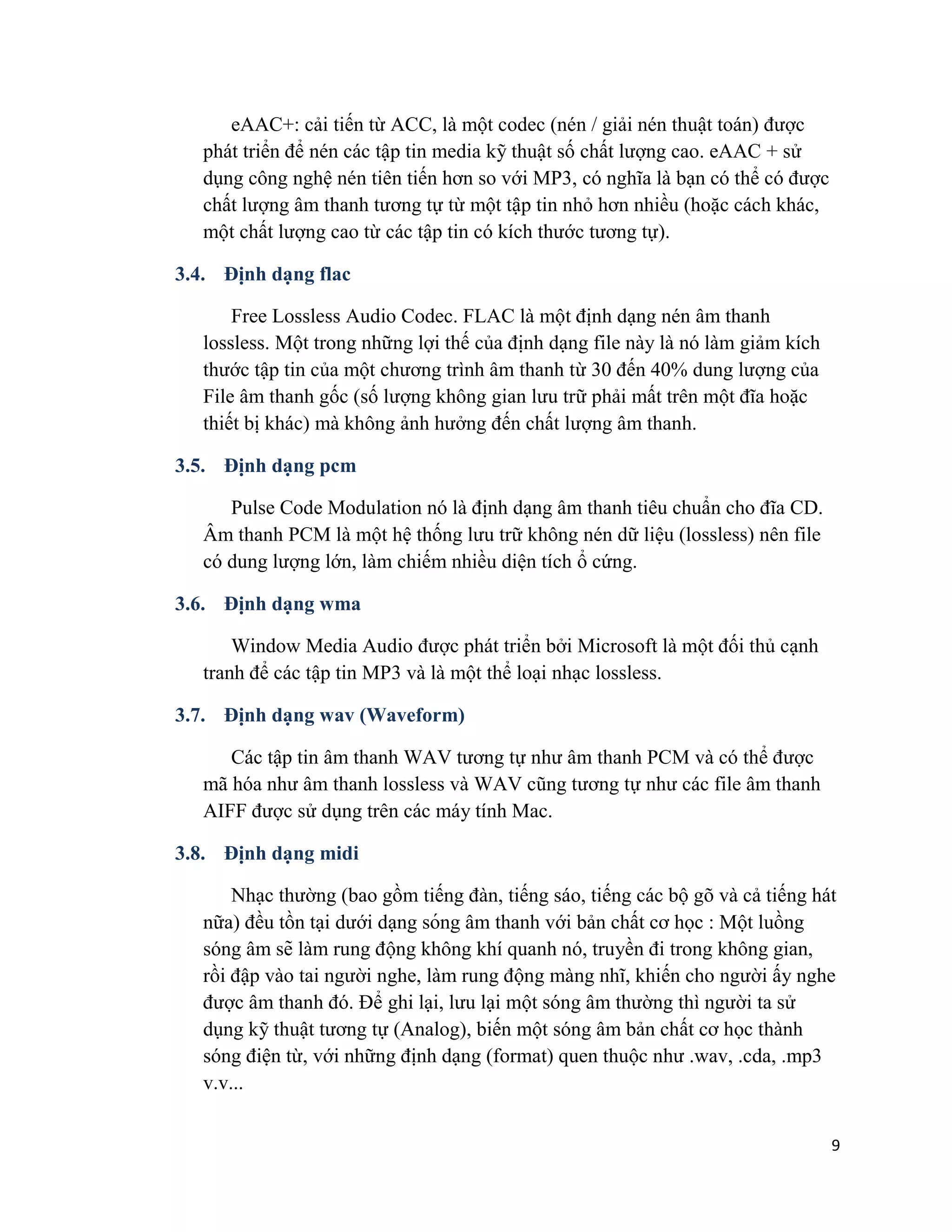 9
eAAC+: cải tiến từ ACC, là một codec (nén / giải nén thuật toán) được
phát triển để nén các tập tin media kỹ thuật số chất lượng cao. eAAC + sử
dụng công nghệ nén tiên tiến hơn so với MP3, có nghĩa là bạn có thể có được
chất lượng âm thanh tương tự từ một tập tin nhỏ hơn nhiều (hoặc cách khác,
một chất lượng cao từ các tập tin có kích thước tương tự).
3.4. Định dạng flac
Free Lossless Audio Codec. FLAC là một định dạng nén âm thanh
lossless. Một trong những lợi thế của định dạng file này là nó làm giảm kích
thước tập tin của một chương trình âm thanh từ 30 đến 40% dung lượng của
File âm thanh gốc (số lượng không gian lưu trữ phải mất trên một đĩa hoặc
thiết bị khác) mà không ảnh hưởng đến chất lượng âm thanh.
3.5. Định dạng pcm
Pulse Code Modulation nó là định dạng âm thanh tiêu chuẩn cho đĩa CD.
Âm thanh PCM là một hệ thống lưu trữ không nén dữ liệu (lossless) nên file
có dung lượng lớn, làm chiếm nhiều diện tích ổ cứng.
3.6. Định dạng wma
Window Media Audio được phát triển bởi Microsoft là một đối thủ cạnh
tranh để các tập tin MP3 và là một thể loại nhạc lossless.
3.7. Định dạng wav (Waveform)
Các tập tin âm thanh WAV tương tự như âm thanh PCM và có thể được
mã hóa như âm thanh lossless và WAV cũng tương tự như các file âm thanh
AIFF được sử dụng trên các máy tính Mac.
3.8. Định dạng midi
Nhạc thường (bao gồm tiếng đàn, tiếng sáo, tiếng các bộ gõ và cả tiếng hát
nữa) đều tồn tại dưới dạng sóng âm thanh với bản chất cơ học : Một luồng
sóng âm sẽ làm rung động không khí quanh nó, truyền đi trong không gian,
rồi đập vào tai người nghe, làm rung động màng nhĩ, khiến cho người ấy nghe
được âm thanh đó. Để ghi lại, lưu lại một sóng âm thường thì người ta sử
dụng kỹ thuật tương tự (Analog), biến một sóng âm bản chất cơ học thành
sóng điện từ, với những định dạng (format) quen thuộc như .wav, .cda, .mp3
v.v...
 