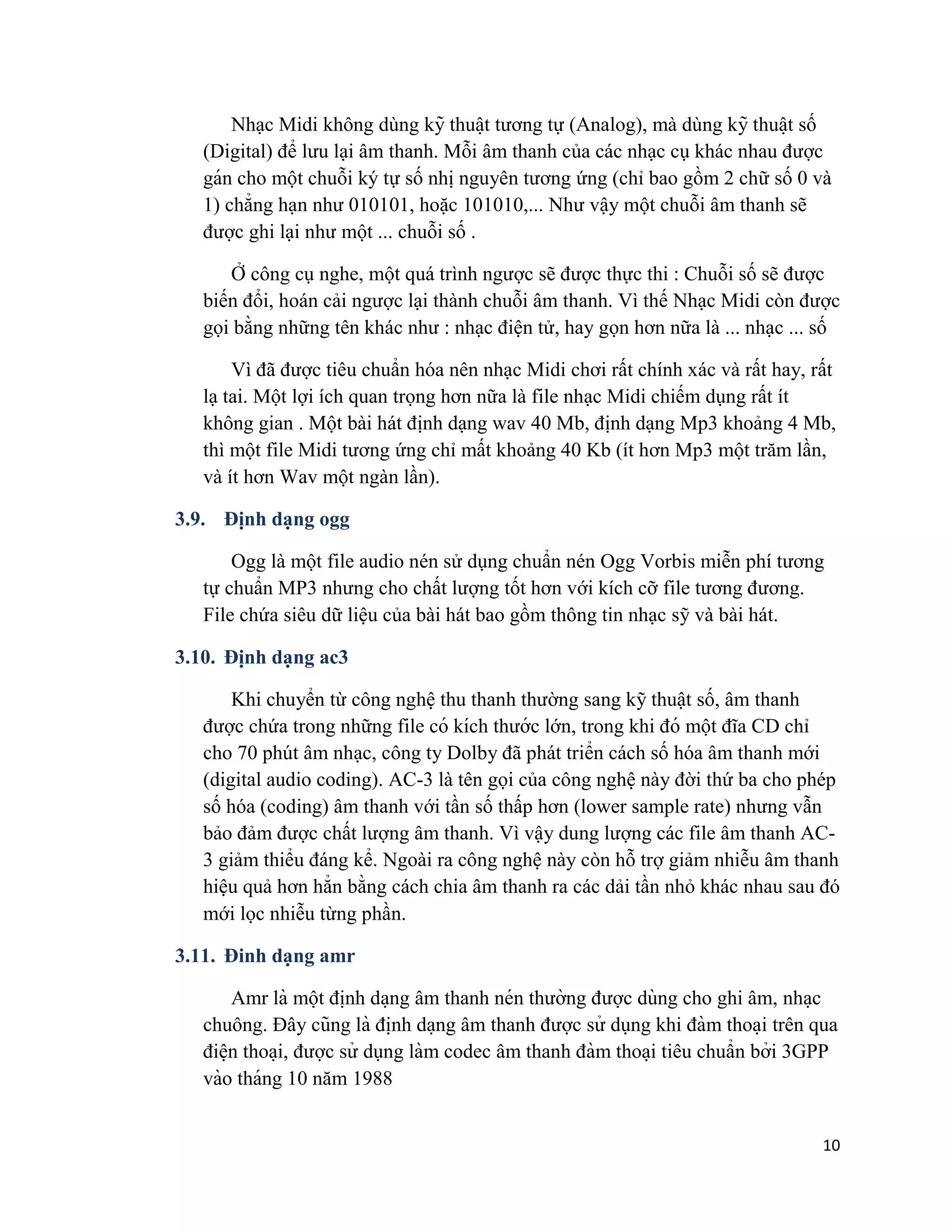 10
Nhạc Midi không dùng kỹ thuâ ̣t tương tự (Analog), mà dùng kỹ thuâ ̣t số
(Digital) để lưu lại âm thanh. Mỗi âm thanh của các nhạc cụ khác nhau được
gán cho một chuỗi ký tự số nhị nguyên tương ứng (chỉ bao gồm 2 chữ số 0 và
1) chẳng hạn như 010101, hoặc 101010,... Như vậy một chuỗi âm thanh sẽ
được ghi lại như một ... chuỗi số .
Ở công cụ nghe, một quá trình ngược sẽ được thực thi : Chuỗi số sẽ được
biến đổi, hoán cải ngược lại thành chuỗi âm thanh. Vì thế Nhạc Midi còn được
gọi bằng những tên khác như : nhạc điện tử, hay gọn hơn nữa là ... nhạc ... số
Vì đã được tiêu chuẩn hóa nên nhạc Midi chơi rất chính xác và rất hay, rất
lạ tai. Một lợi ích quan trọng hơn nữa là file nhạc Midi chiếm dụng rất ít
không gian . Một bài hát định dạng wav 40 Mb, định dạng Mp3 khoảng 4 Mb,
thì một file Midi tương ứng chỉ mất khoảng 40 Kb (ít hơn Mp3 một trăm lần,
và ít hơn Wav một ngàn lần).
3.9. Định dạng ogg
Ogg là một file audio nén sử dụng chuẩn nén Ogg Vorbis miễn phí tương
tự chuẩn MP3 nhưng cho chất lượng tốt hơn với kích cỡ file tương đương.
File chứa siêu dữ liệu của bài hát bao gồm thông tin nhạc sỹ và bài hát.
3.10. Định dạng ac3
Khi chuyển từ công nghệ thu thanh thường sang kỹ thuật số, âm thanh
được chứa trong những file có kích thước lớn, trong khi đó một đĩa CD chỉ
cho 70 phút âm nhạc, công ty Dolby đã phát triển cách số hóa âm thanh mới
(digital audio coding). AC-3 là tên gọi của công nghệ này đời thứ ba cho phép
số hóa (coding) âm thanh với tần số thấp hơn (lower sample rate) nhưng vẫn
bảo đảm được chất lượng âm thanh. Vì vậy dung lượng các file âm thanh AC-
3 giảm thiểu đáng kể. Ngoài ra công nghệ này còn hỗ trợ giảm nhiễu âm thanh
hiệu quả hơn hẳn bằng cách chia âm thanh ra các dải tần nhỏ khác nhau sau đó
mới lọc nhiễu từng phần.
3.11. Đinh dạng amr
Amr là một đi ̣nh da ̣ng âm thanh nén thường được dùng cho ghi âm, nha ̣c
chuông. Đây cũng là đi ̣nh da ̣ng âm thanh được sử dụng khi đàm thoa ̣i trên qua
điê ̣n thoa ̣i, được sử dụng làm codec âm thanh đàm thoa ̣i tiêu chuẩn bởi 3GPP
vào tháng 10 năm 1988
 